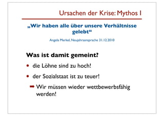 Ursachen der Krise: Mythos I
„Wir haben alle über unsere Verhältnisse
                gelebt“
            Angela Merkel, Neujahrsansprache 31.12.2010



Was ist damit gemeint?
•    die Löhne sind zu hoch!
•    der Sozialstaat ist zu teuer!
    ➡ Wir müssen wieder wettbewerbsfähig
      werden!
 