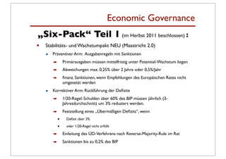 Economic Governance
„Six-Pack“ Teil 1 (im Herbst 2011 beschlossen) :
•   Stabilitäts- und Wachstumpakt NEU (Maastricht 2.0)
    •   Präventiver Arm: Ausgabenregeln mit Sanktionen
        ➡       Primärausgaben müssen mittelfristig unter Potential-Wachstum liegen
        ➡       Abweichungen max. 0,25% über 2 Jahre oder 0,5%/Jahr
        ➡       ﬁnanz. Sanktionen, wenn Empfehlungen des Europäischen Rates nicht
                umgesetzt werden

    •   Korrektiver Arm: Rückführung der Deﬁzite
        ➡       1/20-Regel: Schulden über 60% des BIP müssen jährlich (3-
                Jahresdurchschnitt) um 3% reduziert werden.
        ➡       Feststellung eines „Übermäßigen Deﬁzits“, wenn
            •     Deﬁzit über 3%

            •     oder 1/20-Regel nicht erfüllt

        ➡       Einleitung des ÜD-Verfahrens nach Reverse-Majority-Rule im Rat
        ➡       Sanktionen bis zu 0,2% des BIP
 