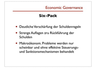 Economic Governance
                 Six-Pack

•   Deutliche Verschärfung der Schuldenregeln
•   Strenge Auﬂagen zru Rückführung der
    Schulden
•   Makroökonom. Probleme werden nur
    scheinbar und ohne effektive Steuerungs-
    und Sanktionsmechanismen behandelt
 