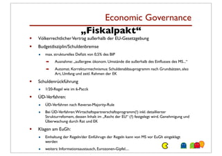 Economic Governance
                              „Fiskalpakt“
•   Völkerrechtlicher Vertrag außerhalb der EU-Gesetzgebung
•   Budgetdisziplin/Schuldenbremse
    •   max. strukturelles Deﬁzit von 0,5% des BIP
        ➡    Ausnahme: „außergew. ökonom. Umstände die außerhalb des Einﬂusses des MS...“
        ➡    Automat. Korrekturmechnismus: Schuldenabbauprogramm nach Grundsätzen, also
             Art, Umfang und zeitl. Rahmen der EK

•   Schuldenrückführung
    •   1/20-Regel wie im 6-Pacck

•   ÜD-Verfahren:
    •   ÜD-Verfahren nach Reverse-Majority-Rule

    •   Bei ÜD-Verfahren: Wirtschaftspartnerschaftsprogramm(!) inkl. detaillierter
        Strukturrefomem, dessen Inhalt im „Recht der EU“ (?) festgelegt wird. Genehmigung und
        Überwachung durch Rat und EK

•   Klagen am EuGh:
    •   Einhaltung der Regeln/der Einführugn der Regeln kann von MS vor EuGh eingeklagt
        werden

    •   weiters: Informationsaustausch, Eurozonen-Gipfel....
 