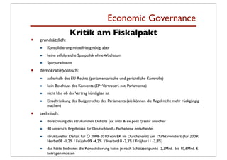 Economic Governance
                      Kritik am Fiskalpakt
•   grundsätzlich:
    •   Konsolidierung mittelfristig nötig, aber

    •   keine erfolgreiche Sparpolitk ohne Wachstum

    •   Sparparadoxon

•   demokratiepolitisch:
    •   außerhalb des EU-Rechts (parlamentarische und gerichtliche Kontrolle)

    •   kein Beschluss des Konvents (EP+VertreterI. nat. Parlamente)

    •   nicht klar ob der Vertrag kündigbar ist

    •   Einschränkung des Budgetrechts des Parlaments (sie können die Regel nciht mehr rückgängig
        machen)

•   technisch:
    •   Berechnung des strukurellen Deﬁzits (ex ante & ex post !) sehr unsicher

    •   40 untersch. Ergebnisse für Deutschland - Fachebene entscheidet

    •   strukturelles Deﬁzit für Ö 2008-2010 von EK im Durchshcnitt um 1%Pkt revidiert (für 2009:
        Herbst08 -1,2% / Früjahr09 -4,2% / Herbst10 -2,3% / Früjhar11 -2,8%)

    •   das hätte bedeutet die Konsolidierung hätte je nach Schätzzeitpunkt 2,3Mrd. bis 10,6Mrd. €
        betragen müssen
 