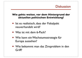 Diskussion

Wie gehts weiter, vor dem Hintergrund der
    aktuellen politischen Entwicklung?

•   Ist es realistisch, dass der Fiskalpakt
    neuverhandelt wird?
•   Was ist mit dem 6-Pack?
•   Wie kann ein Wachstumsstrategie für
    Europa aussehen?
•   Wie bekommt man das Zinsproblem in den
    Griff?
 