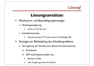 Lösung?
                 Lösungsansätze:
•   Wachstums- und Beschäftigungsstrategie:
    •   Nachfragesteigerung
          •   Löhne in D, Ö, NL etc!?

    •   Investitionsanreize
          •   Finanzierung über FTT, andere Steuern, EU-Budget, EIB

•   Strategie zur Bekämpfung des Schuldenproblems:
    •   Verringerung der Zinslast (von Staaten & Unternehmen)
        ➡ Eurobonds

        ➡ ESM kauft Staatsschulden etc...
          •   Banklizenz (EZB)

          •   oder Ausgabe garantierter Anleihen
 