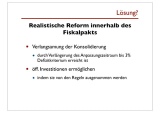 Lösung?
    Realistische Reform innerhalb des
                Fiskalpakts

•    Verlangsamung der Konsolidierung
     •   durch Verlängerung des Anpassungszeitraum bis 3%
         Deﬁzitkriterium erreicht ist

•    öff. Investitionen ermöglichen
     •   indem sie von den Regeln ausgenommen werden
 