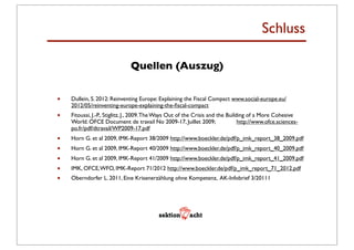 Schluss

                              Quellen (Auszug)


•   Dullein, S. 2012: Reinventing Europe: Explaining the Fiscal Compact www.social-europe.eu/
    2012/05/reinventing-europe-explaining-the-ﬁscal-compact
•   Fitoussi, J.-P., Stiglitz, J., 2009. The Ways Out of the Crisis and the Building of a More Cohesive
    World. OFCE Document de travail No 2009-17, Juillet 2009; 	

 	

            http://www.ofce.sciences-
    po.fr/pdf/dtravail/WP2009-17.pdf
•   Horn G. et al 2009, IMK-Report 38/2009 http://www.boeckler.de/pdf/p_imk_report_38_2009.pdf
•   Horn G. et al 2009, IMK-Report 40/2009 http://www.boeckler.de/pdf/p_imk_report_40_2009.pdf
•   Horn G. et al 2009, IMK-Report 41/2009 http://www.boeckler.de/pdf/p_imk_report_41_2009.pdf
•   IMK, OFCE, WFO, IMK-Report 71/2012 http://www.boeckler.de/pdf/p_imk_report_71_2012.pdf
•   Oberndorfer L. 2011, Eine Krisenerzählung ohne Kompetenz, AK-Infobrief 3/20111
 