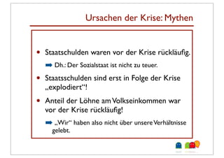 Ursachen der Krise: Mythen
                      Fakten:
•   Staatschulden waren vor der Krise rückläuﬁg.
    ➡ Dh.: Der Sozialstaat ist nicht zu teuer.
•   Staatsschulden sind erst in Folge der Krise
    „explodiert“!
•   Anteil der Löhne am Volkseinkommen war
    vor der Krise rückläuﬁg!
    ➡ „Wir“ haben also nicht über unsere Verhältnisse
      gelebt.
 