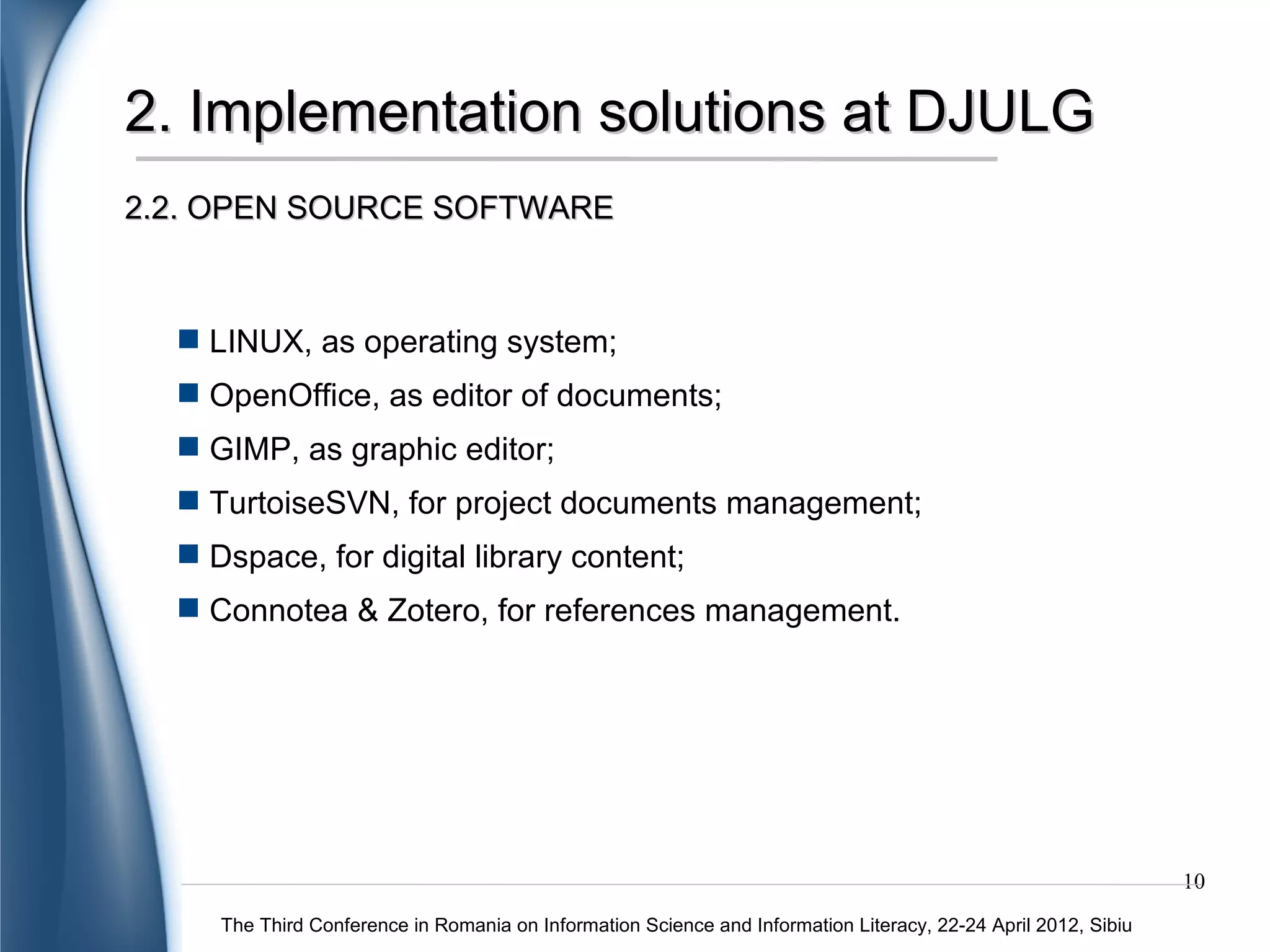 2. Implementation solutions at DJULG
2.2. OPEN SOURCE SOFTWARE



   LINUX, as operating system;
   OpenOffice, as editor of documents;
   GIMP, as graphic editor;
   TurtoiseSVN, for project documents management;
   Dspace, for digital library content;
   Connotea & Zotero, for references management.




                                                                                                                10
     The Third Conference in Romania on Information Science and Information Literacy, 22-24 April 2012, Sibiu
 