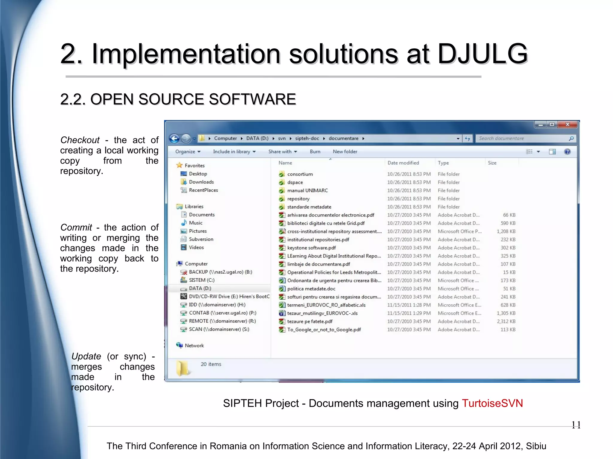 2. Implementation solutions at DJULG
2.2. OPEN SOURCE SOFTWARE

Checkout - the act of
creating a local working
copy       from      the
repository.




Commit - the action of
writing or merging the
changes made in the
working copy back to
the repository.




  Update (or sync) -
  merges        changes
  made        in    the
  repository.
                                      SIPTEH Project - Documents management using TurtoiseSVN
                                                                                                                      11
           The Third Conference in Romania on Information Science and Information Literacy, 22-24 April 2012, Sibiu
 