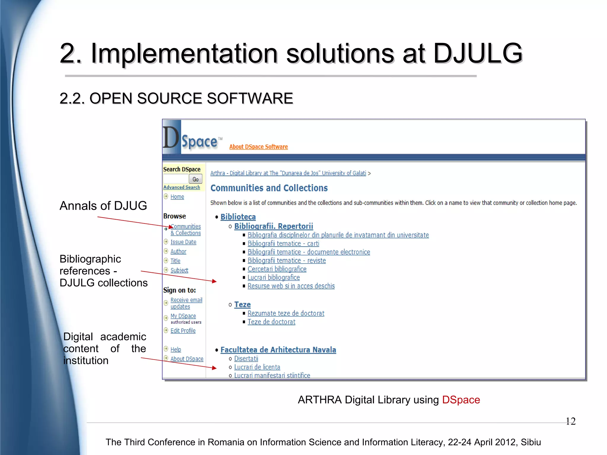 2. Implementation solutions at DJULG
2.2. OPEN SOURCE SOFTWARE




Annals of DJUG



Bibliographic
references -
DJULG collections




Digital academic
content of the
institution


                                                     ARTHRA Digital Library using DSpace
                                                                                                                   12
        The Third Conference in Romania on Information Science and Information Literacy, 22-24 April 2012, Sibiu
 
