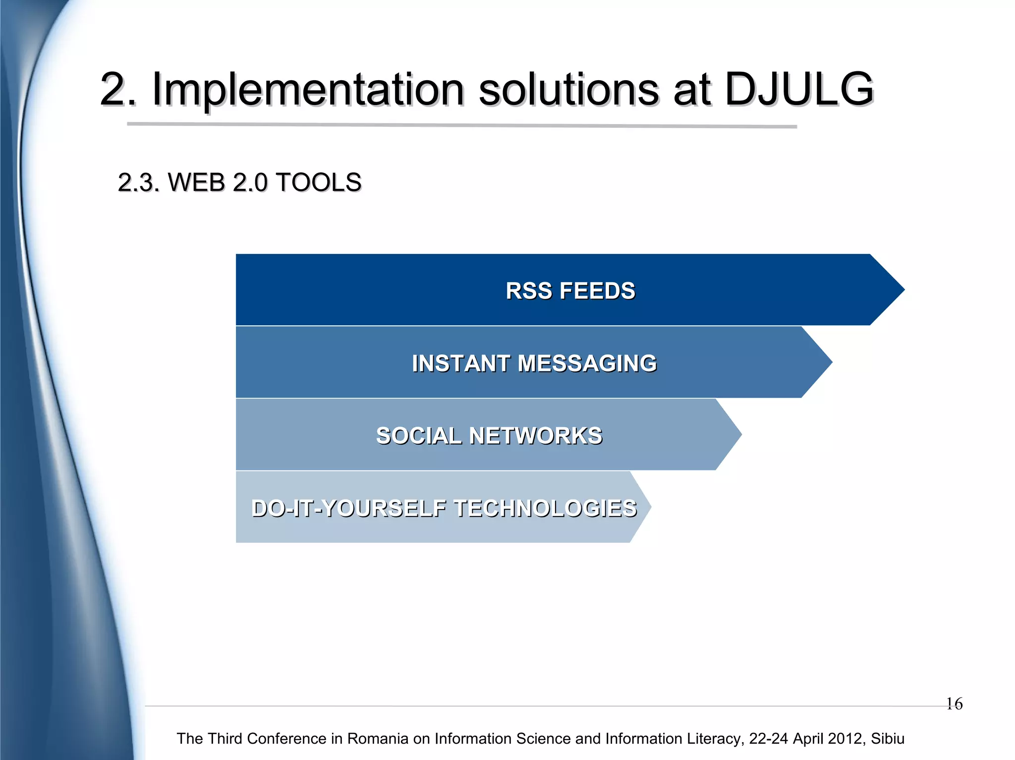 2. Implementation solutions at DJULG
2.3. WEB 2.0 TOOLS – RSS FEEDS




           New entries in library collections: books, journals or electronic documents
                                                                                                               16
    The Third Conference in Romania on Information Science and Information Literacy, 22-24 April 2012, Sibiu
 