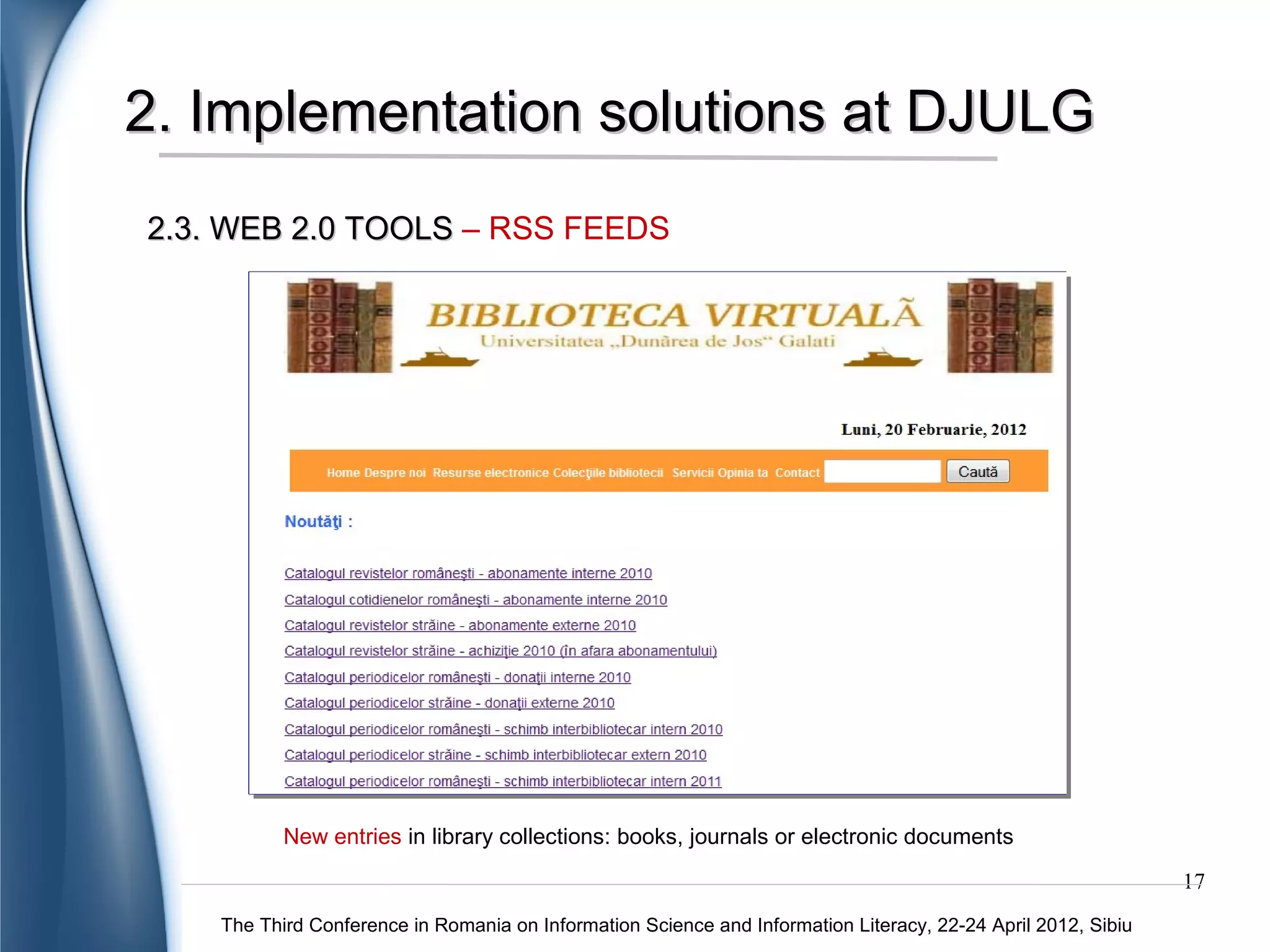 2. Implementation solutions at DJULG
2.3. WEB 2.0 TOOLS – SOCIAL NETWORKS



                                                                                            A simply way to:

                                                                                           interact with the
                                                                                           users;
                                                                                           share information
                                                                                           sources by posting
                                                                                           useful links;
                                                                                           upload news about
                                                                                           events.




             „Dunarea de Jos” University Library of Galati on Facebook
                                                                                                               17
    The Third Conference in Romania on Information Science and Information Literacy, 22-24 April 2012, Sibiu
 
