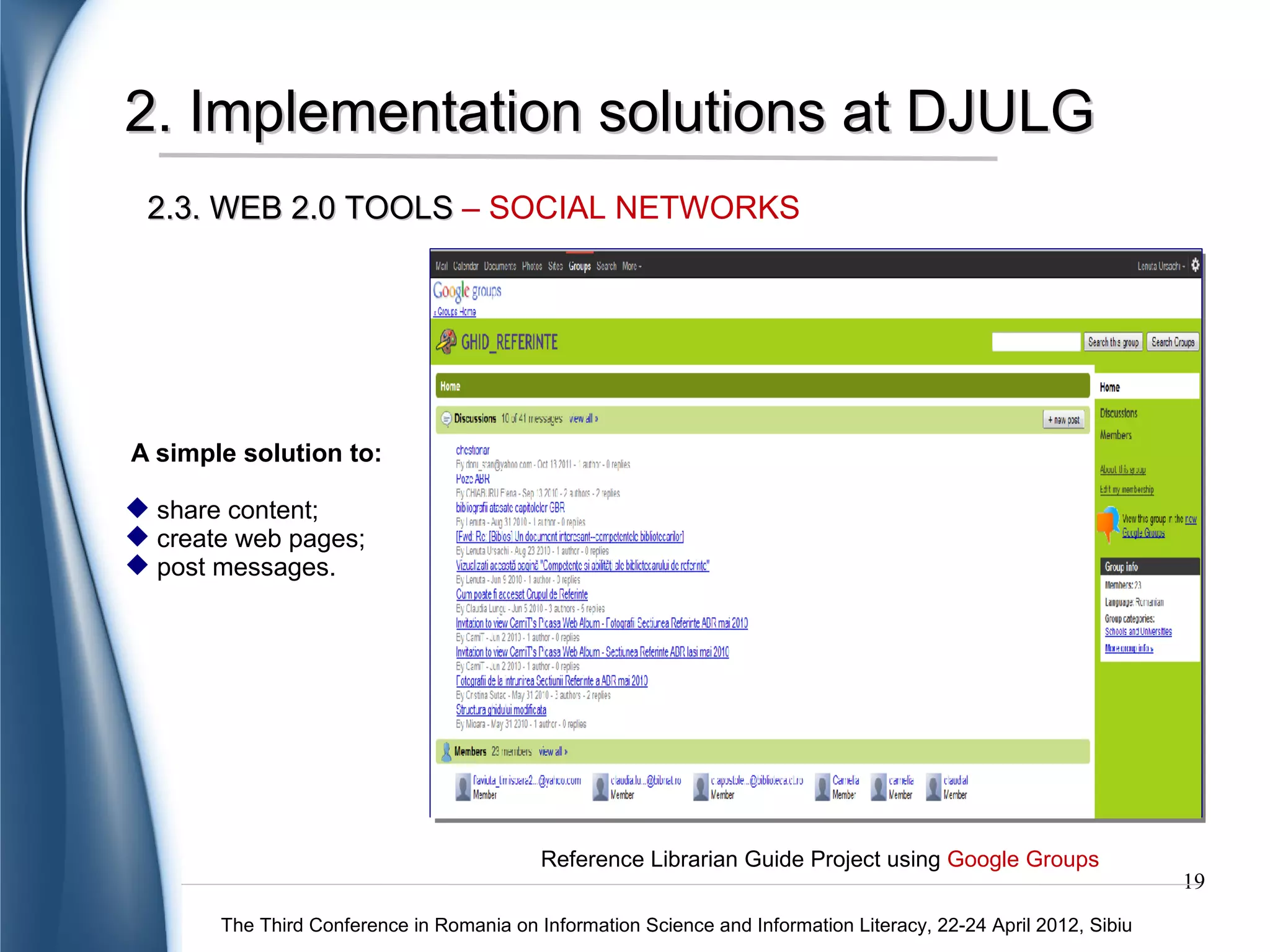 2. Implementation solutions at DJULG
2.3. WEB 2.0 TOOLS – SOCIAL NETWORKS




                                                                                           A great opportunity
                                                                                           to:

                                                                                            share content;
                                                                                            increase visibility;
                                                                                            statistical analysis;
                                                                                            discover new
                                                                                           information;
                                                                                            interconnect with
                                                                                           the community.




              Information posted by the librarian on slideshare community
                                                                                                               19
    The Third Conference in Romania on Information Science and Information Literacy, 22-24 April 2012, Sibiu
 