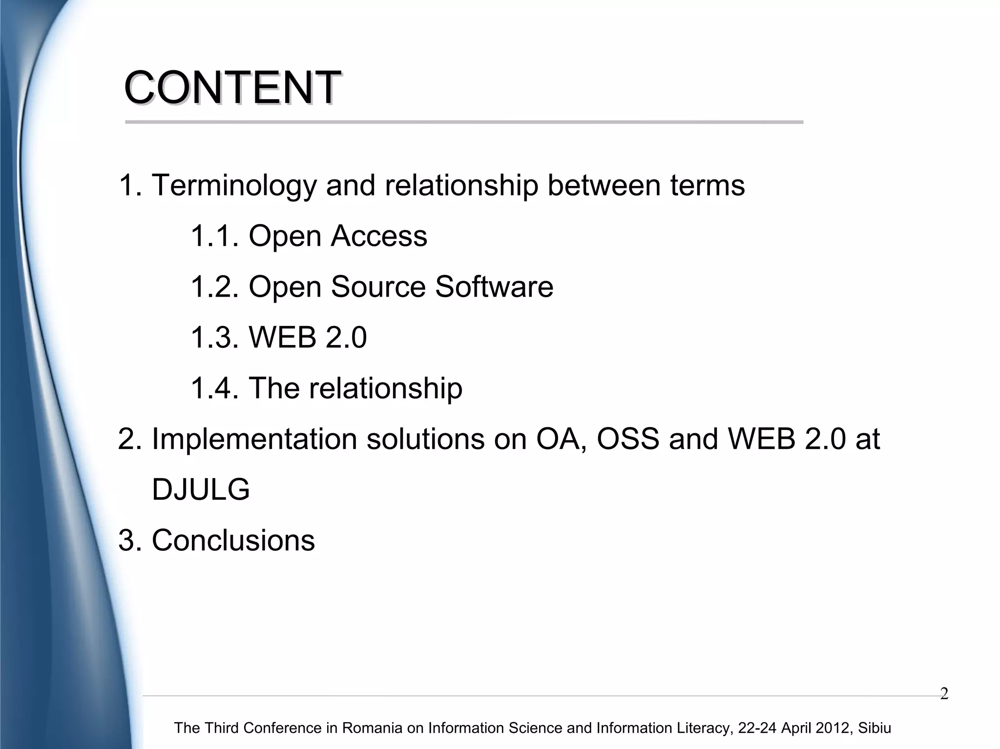 CONTENT

1. Terminology and relationship between terms
   1.1. Open Access
   1.2. Open Source Software
   1.3. WEB 2.0
   1.4. The relationship
2. Implementation solutions on OA, OSS and WEB 2.0 at
  DJULG
3. Conclusions



                                                                                                               2
    The Third Conference in Romania on Information Science and Information Literacy, 22-24 April 2012, Sibiu
 