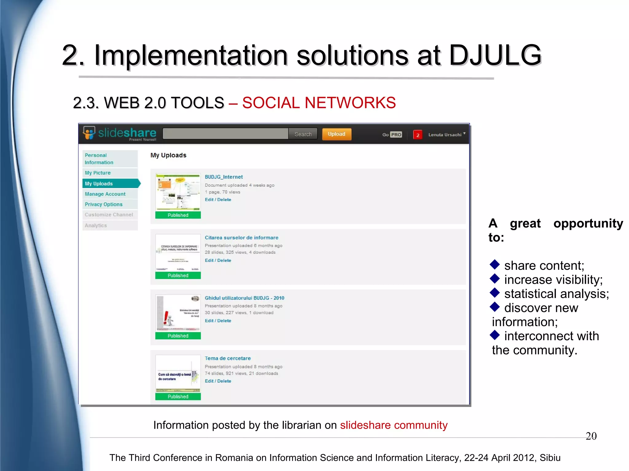 2. Implementation solutions at DJULG
2.3. WEB 2.0 TOOLS – SOCIAL NETWORKS

   1000


    900


    800


    700


    600


    500


    400


    300


    200


    100


      0
          DJULG – 4 places on Internet   Citation of information sources   DJULG User Guide   How to develop a research contribution




                                     Statistics of the information tools posted on slideshare
                                                                                                                                       20
     The Third Conference in Romania on Information Science and Information Literacy, 22-24 April 2012, Sibiu
 