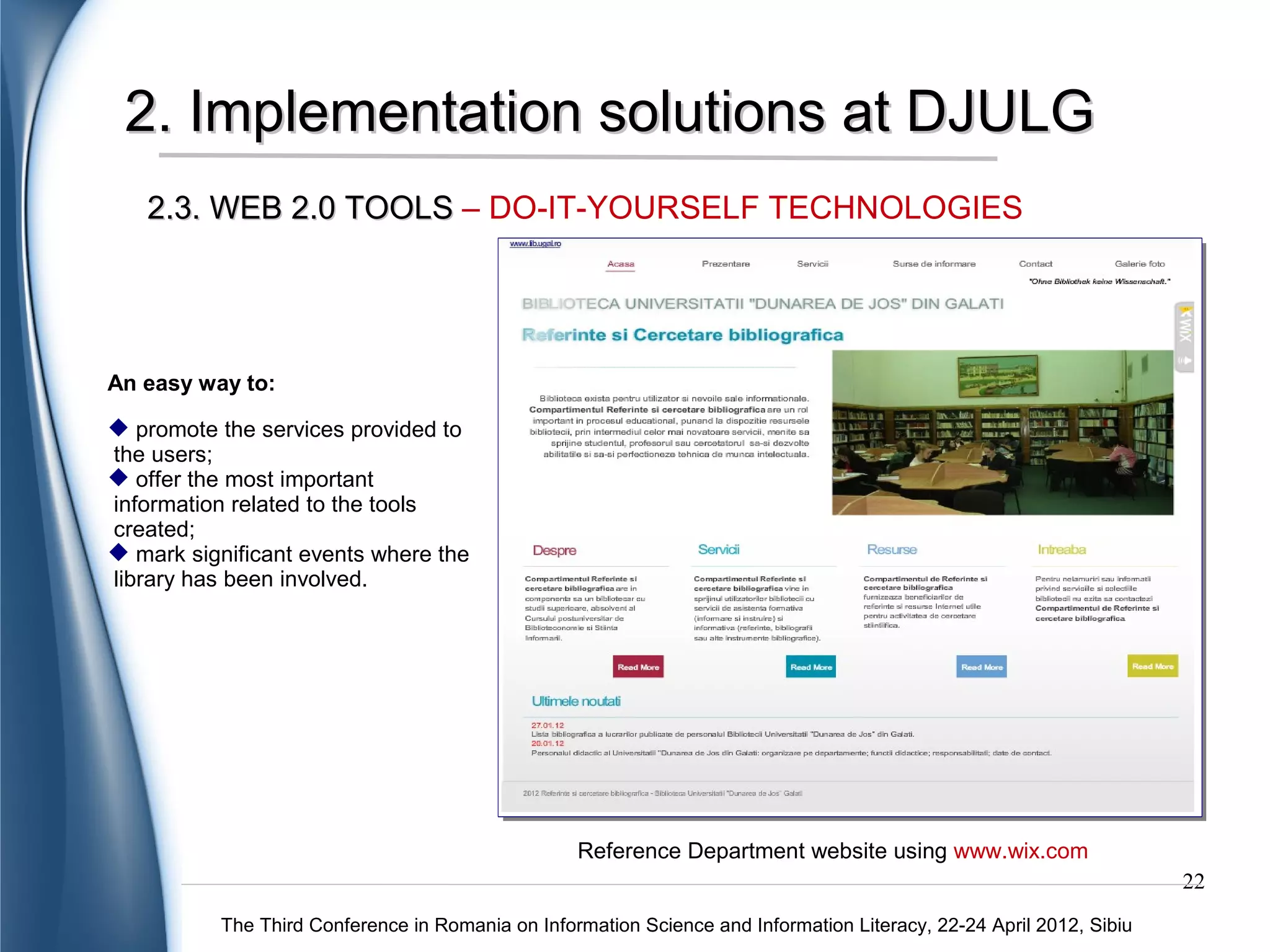 2. Implementation solutions at DJULG
2.3. WEB 2.0 TOOLS – DO-IT-YOURSELF TECHNOLOGIES




                           Librarian's website using Google sites
                                                                                                               22
    The Third Conference in Romania on Information Science and Information Literacy, 22-24 April 2012, Sibiu
 