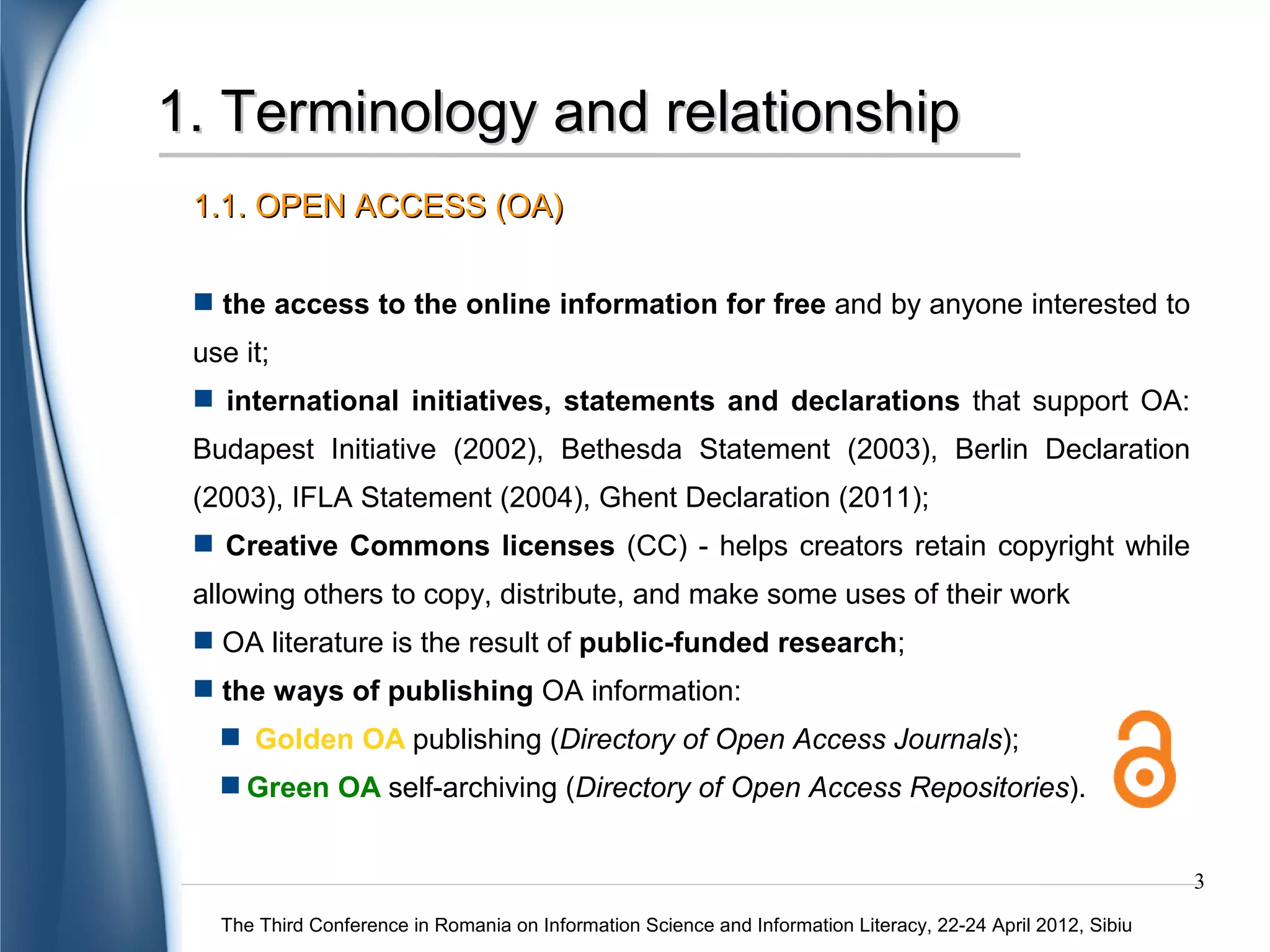 1. Terminology and relationship
 1.1. OPEN ACCESS (OA)

  the access to the online information for free and by anyone interested to
 use it;
  international initiatives, statements and declarations that support OA:
 Budapest Initiative (2002), Bethesda Statement (2003), Berlin Declaration
 (2003), IFLA Statement (2004), Ghent Declaration (2011);
  Creative Commons licenses (CC) - helps creators retain copyright while
 allowing others to copy, distribute, and make some uses of their work
  OA literature is the result of public-funded research;
  the ways of publishing OA information:
    Gold OA publishing (Directory of Open Access Journals);
    Green OA self-archiving (Directory of Open Access Repositories).


                                                                                                              3
   The Third Conference in Romania on Information Science and Information Literacy, 22-24 April 2012, Sibiu
 