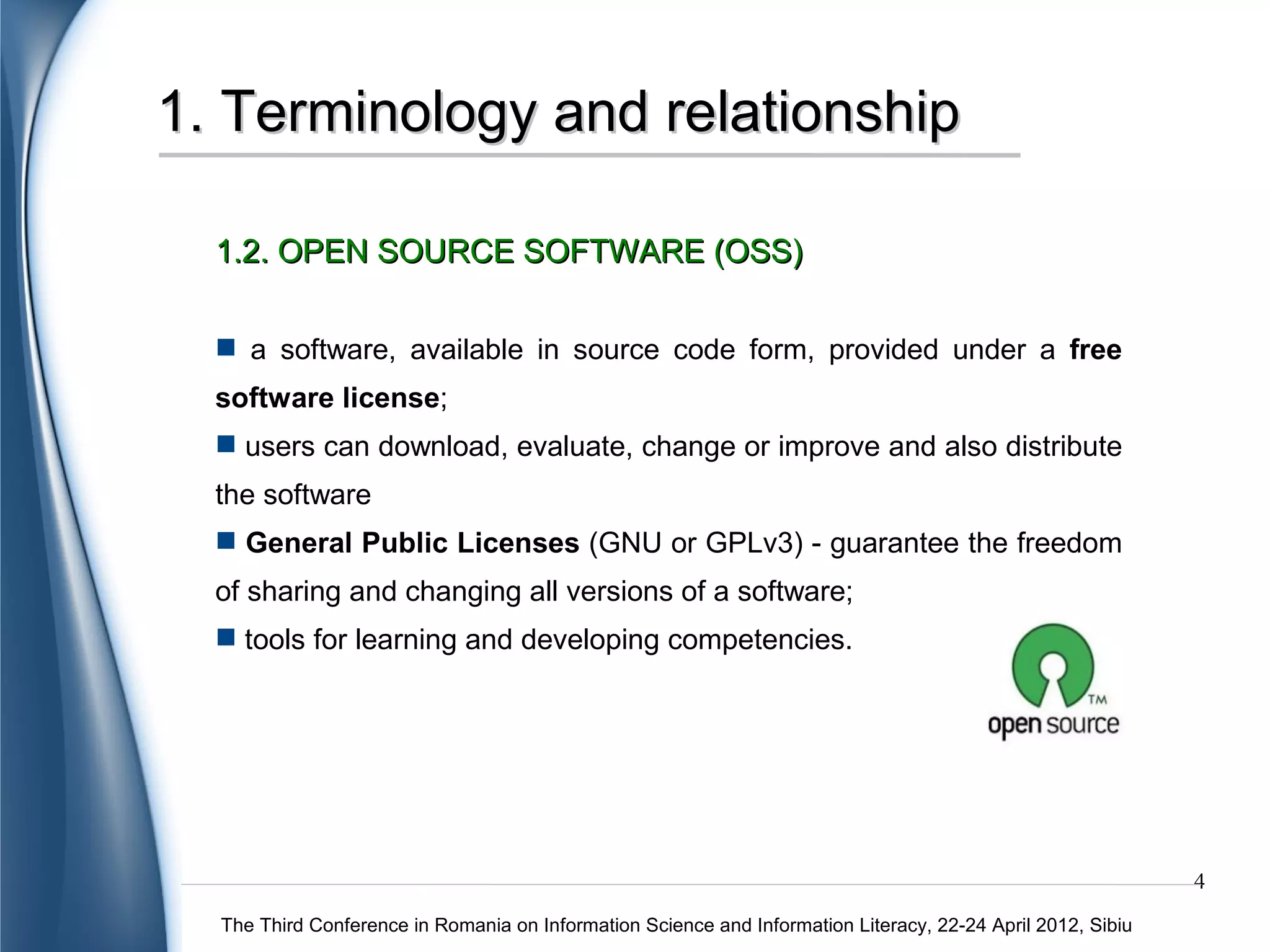 1. Terminology and relationship

  1.2. OPEN SOURCE SOFTWARE (OSS)

   a software, available in source code form, provided under a free
  software license;
   users can download, evaluate, change or improve and also distribute
  the software
   General Public Licenses (GNU or GPLv3) - guarantee the freedom
  of sharing and changing all versions of a software;
   tools for learning and developing competencies.




                                                                                                             4
  The Third Conference in Romania on Information Science and Information Literacy, 22-24 April 2012, Sibiu
 
