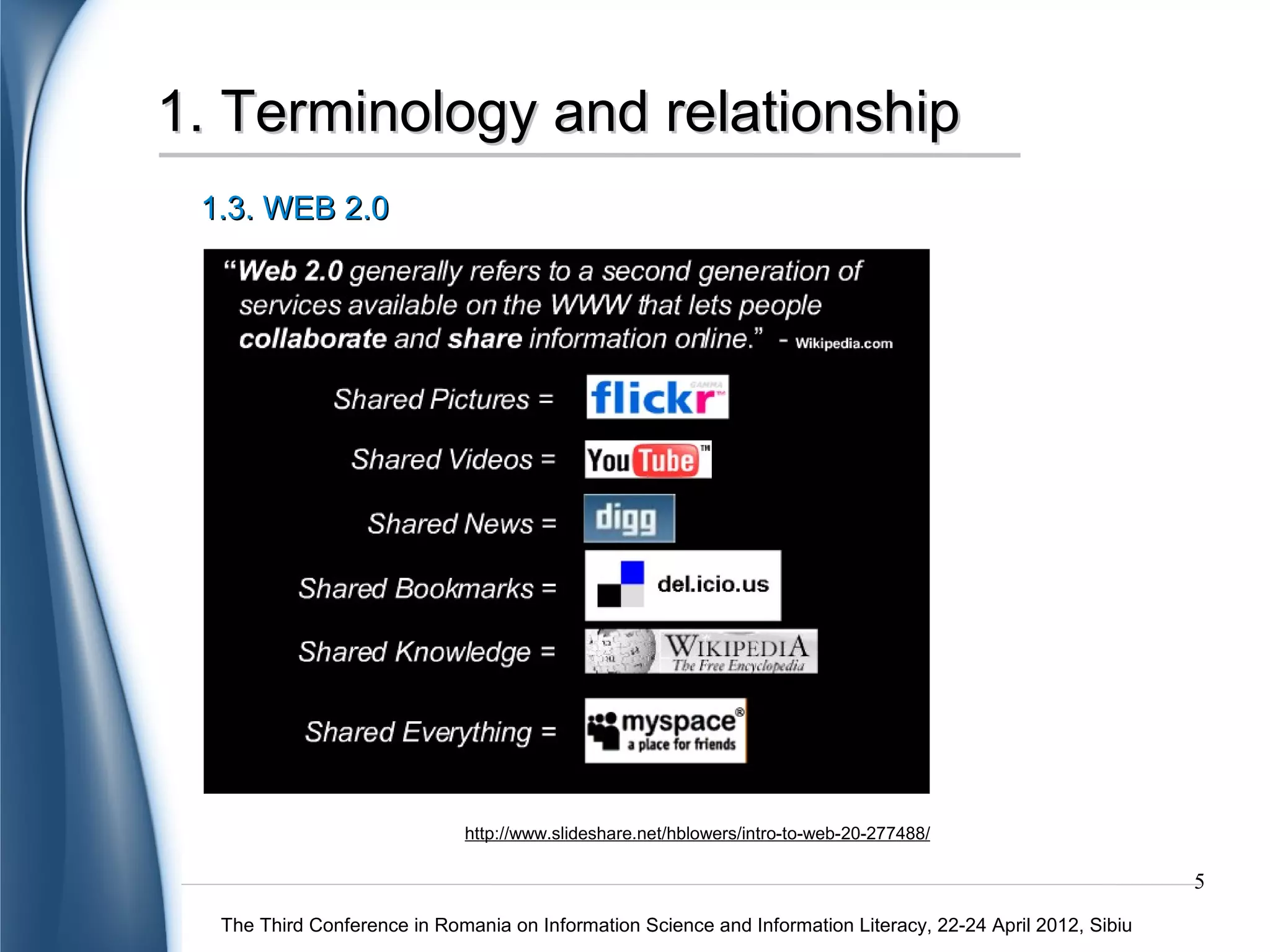 1. Terminology and relationship
 1.3. WEB 2.0




                             http://www.slideshare.net/hblowers/intro-to-web-20-277488/

                                                                                                             5
  The Third Conference in Romania on Information Science and Information Literacy, 22-24 April 2012, Sibiu
 