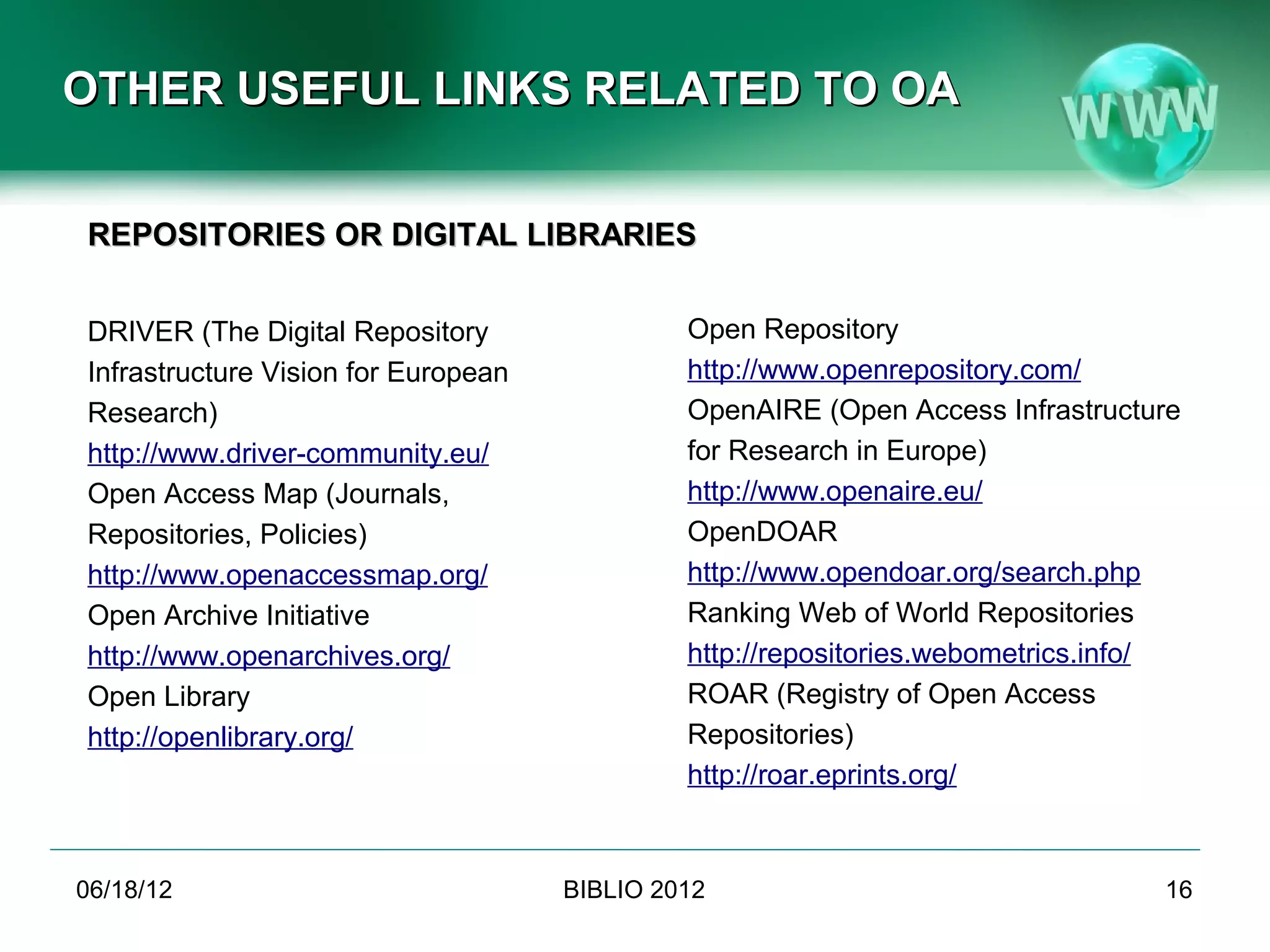 OTHER USEFUL LINKS RELATED TO OA


REPOSITORIES OR DIGITAL LIBRARIES


DRIVER (The Digital Repository                Open Repository
Infrastructure Vision for European            http://www.openrepository.com/
Research)                                     OpenAIRE (Open Access Infrastructure
http://www.driver-community.eu/               for Research in Europe)
Open Access Map (Journals,                    http://www.openaire.eu/
Repositories, Policies)                       OpenDOAR
http://www.openaccessmap.org/                 http://www.opendoar.org/search.php
Open Archive Initiative                       Ranking Web of World Repositories
http://www.openarchives.org/                  http://repositories.webometrics.info/
Open Library                                  ROAR (Registry of Open Access
http://openlibrary.org/                       Repositories)
                                              http://roar.eprints.org/



06/19/12                             BIBLIO 2012                                 16
 