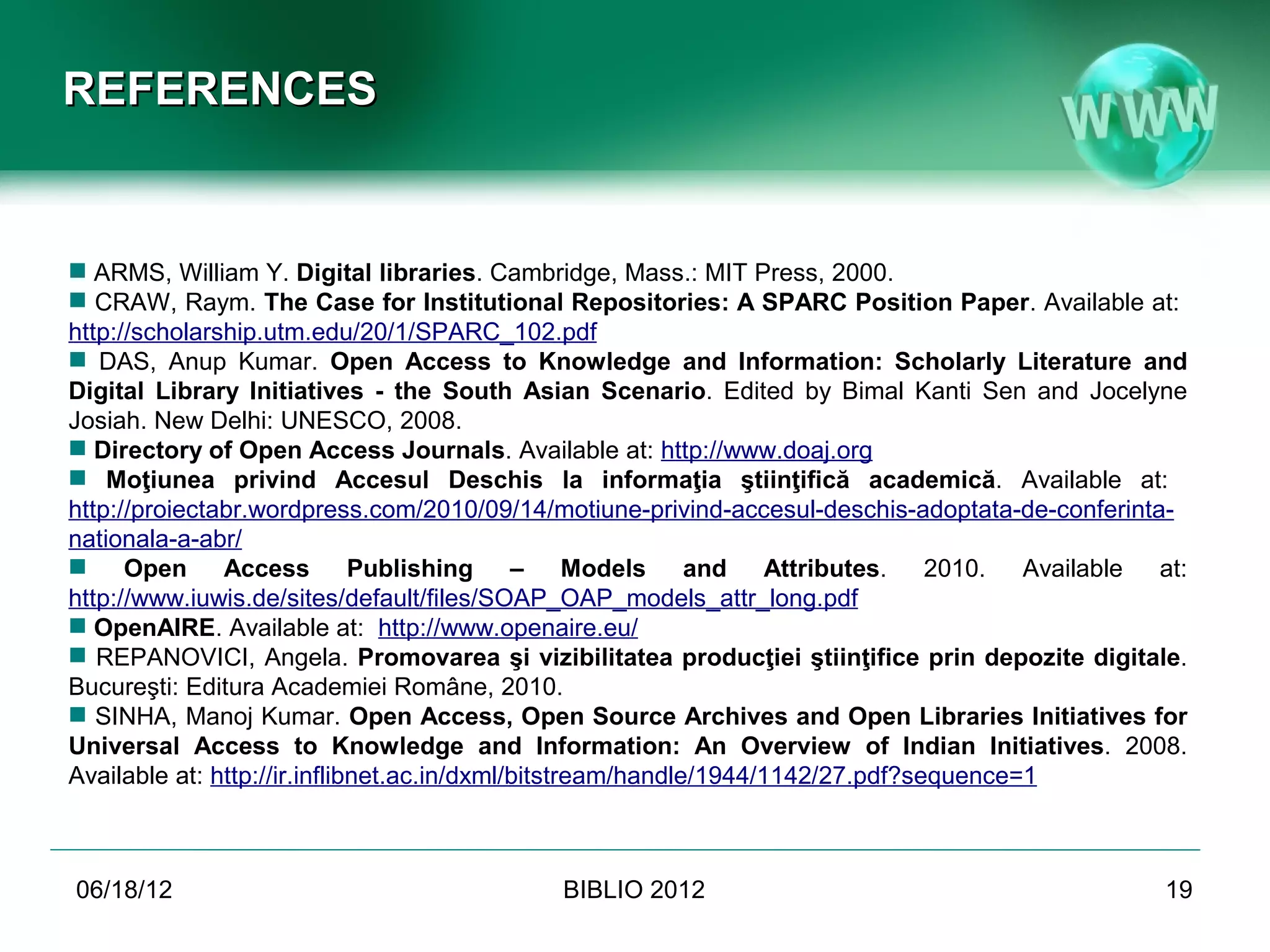 REFERENCES


 ARMS, William Y. Digital libraries. Cambridge, Mass.: MIT Press, 2000.
 CRAW, Raym. The Case for Institutional Repositories: A SPARC Position Paper. Available at:
  http://scholarship.utm.edu/20/1/SPARC_102.pdf
 DAS, Anup Kumar. Open Access to Knowledge and Information: Scholarly Literature and
  Digital Library Initiatives - the South Asian Scenario. Edited by Bimal Kanti Sen and Jocelyne
  Josiah. New Delhi: UNESCO, 2008.
 Directory of Open Access Journals. Available at: http://www.doaj.org
 Moţiunea privind Accesul Deschis la informaţia ştiinţifică academică. Available at:
 http://proiectabr.wordpress.com/2010/09/14/motiune-privind-accesul-deschis-adoptata-de-
 conferinta-nationala-a-abr/
 Open Access Publishing – Models and Attributes. 2010. Available at:
  http://www.iuwis.de/sites/default/files/SOAP_OAP_models_attr_long.pdf
 OpenAIRE. Available at: http://www.openaire.eu/
 REPANOVICI, Angela. Promovarea şi vizibilitatea producţiei ştiinţifice prin depozite digitale.
  Bucureşti: Editura Academiei Române, 2010.
 SINHA, Manoj Kumar. Open Access, Open Source Archives and Open Libraries Initiatives for
  Universal Access to Knowledge and Information: An Overview of Indian Initiatives. 2008.
  Available at: http://ir.inflibnet.ac.in/dxml/bitstream/handle/1944/1142/27.pdf?sequence=1



06/19/12                                   BIBLIO 2012                                         19
 