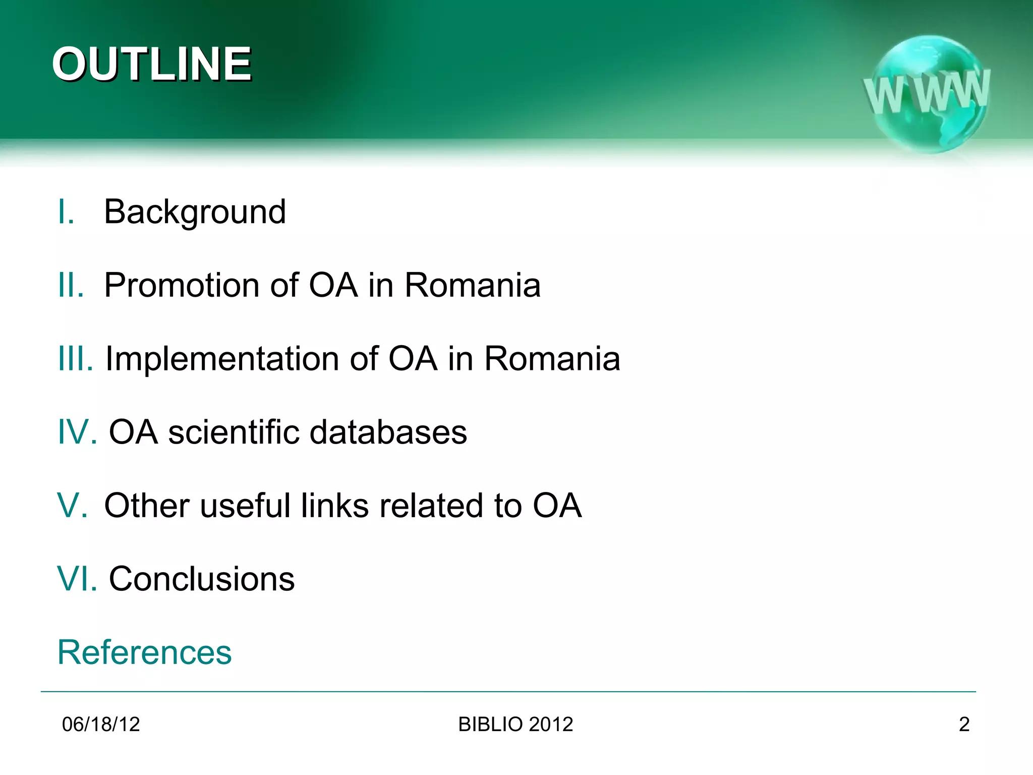 OUTLINE


I. Background

II. Promotion of OA in Romania

III. Implementation of OA in Romania

IV. OA scientific databases

V. Other useful links related to OA

VI. Conclusions

References
06/19/12                               BIBLIO 2012                        2
             Conference BIBLIO 2012, June 6th-8th 2012, Brasov, Romania
 