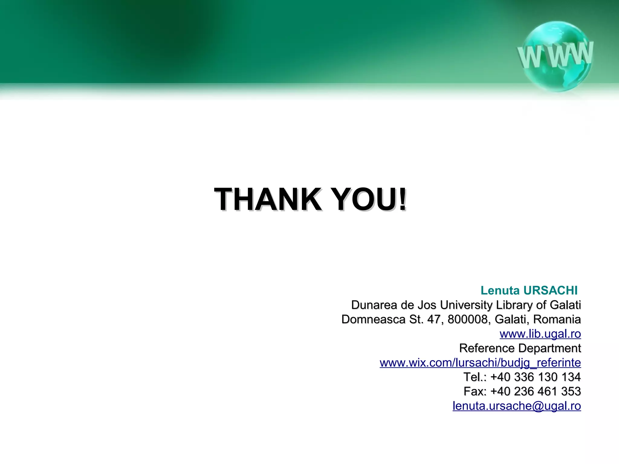 THANK YOU!

                               Lenuta URSACHI
       Dunarea de Jos University Library of Galati
      Domneasca St. 47, 800008, Galati, Romania
                                  www.lib.ugal.ro
                           Reference Department
           www.wix.com/lursachi/budjg_referinte
                           Tel.: +40 336 130 134
                            Fax: +40 236 461 353
                         lenuta.ursache@ugal.ro
 