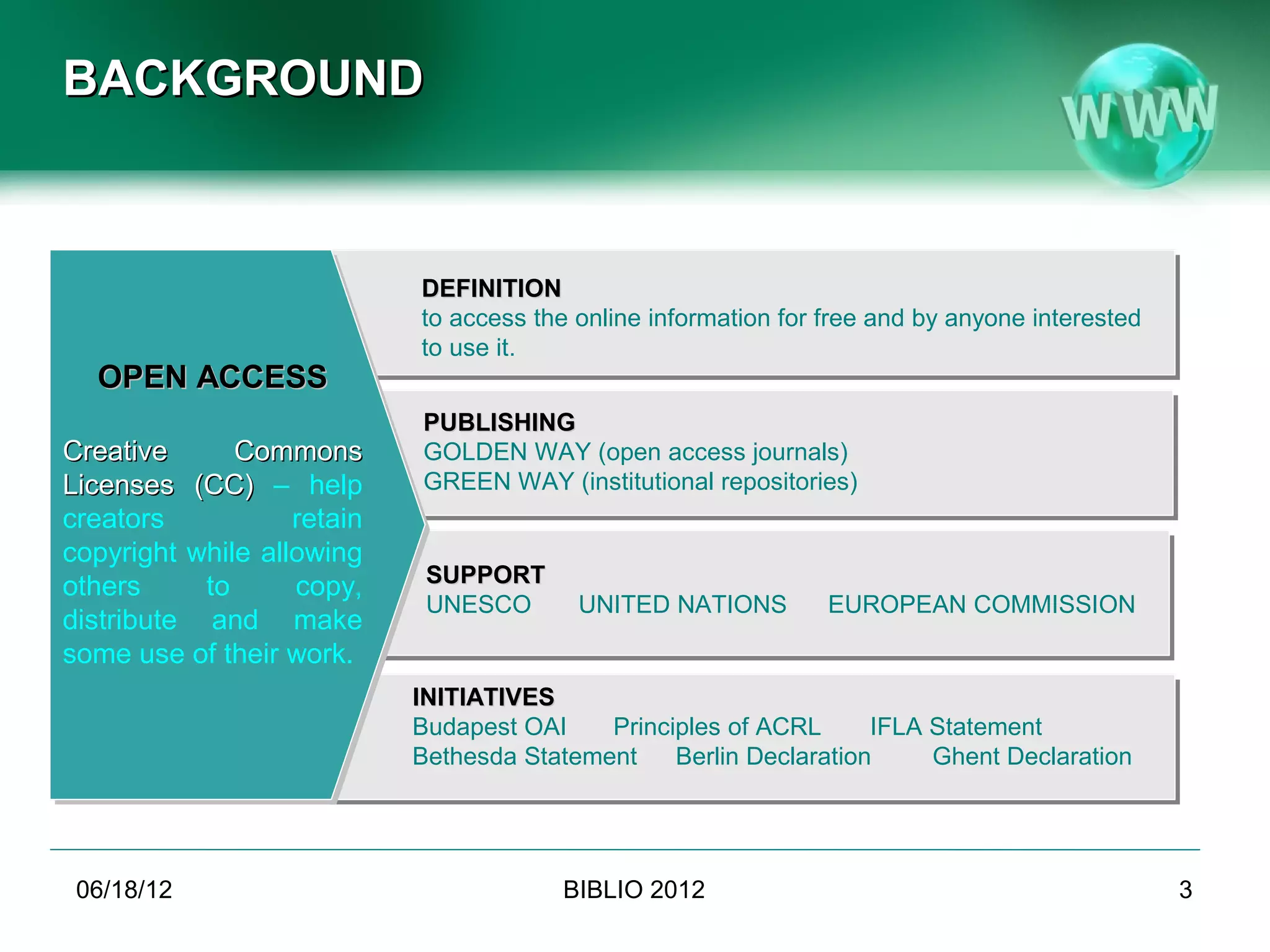 BACKGROUND



                            DEFINITION
                            to access the online information for free and by anyone interested
                            to use it.
  OPEN ACCESS
                            PUBLISHING
Creative      Commons       GOLDEN WAY (open access journals)
Licenses (CC) – help        GREEN WAY (institutional repositories)
creators           retain
copyright while allowing
others     to      copy,     SUPPORT
                             UNESCO       UNITED NATIONS         EUROPEAN COMMISSION
distribute and make
some use of their work.
                            INITIATIVES
                            Budapest OAI    Principles of ACRL      IFLA Statement
                            Bethesda Statement    Berlin Declaration     Ghent Declaration




 06/19/12                               BIBLIO 2012                                              3
 