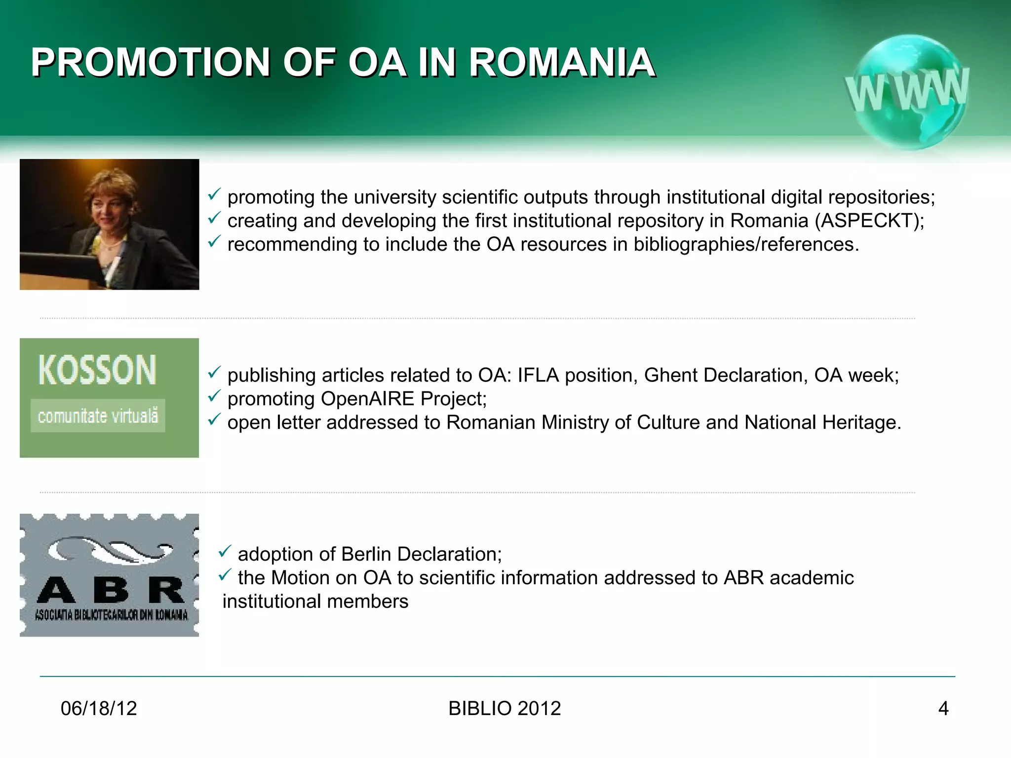 PROMOTION OF OA IN ROMANIA


             promoting the university scientific outputs through institutional digital repositories;
             creating and developing the first institutional repository in Romania (ASPECKT);
             recommending to include the OA resources in bibliographies/references.




             publishing articles related to OA: IFLA position, Ghent Declaration, OA week;
             promoting OpenAIRE Project;
             open letter addressed to Romanian Ministry of Culture and National Heritage.




              adoption of Berlin Declaration;
              the Motion on OA to scientific information addressed to ABR academic
             institutional members




 06/19/12                                BIBLIO 2012                                                    4
              Conference BIBLIO 2012, June 6th-8th 2012, Brasov, Romania
 