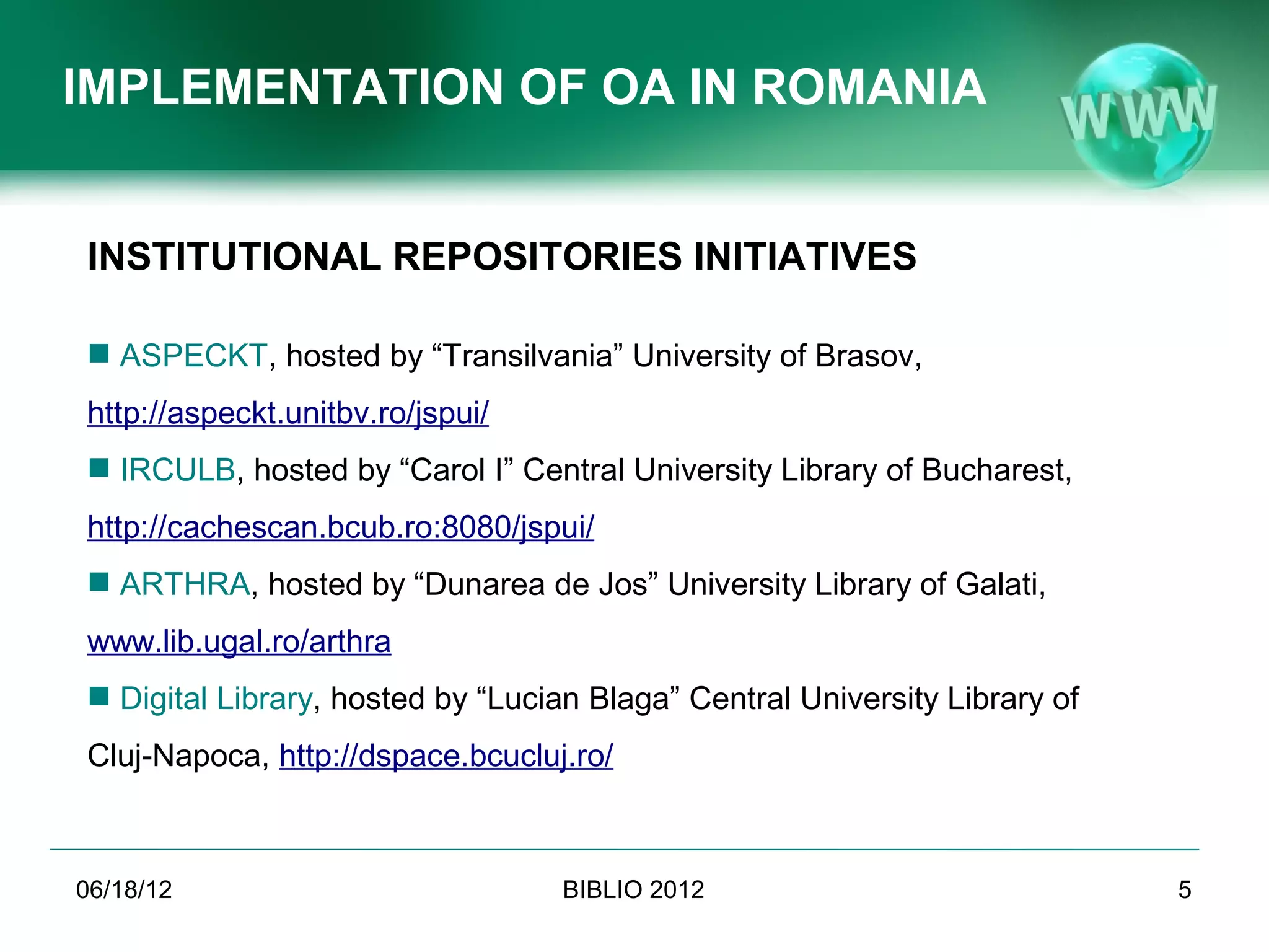 IMPLEMENTATION OF OA IN ROMANIA


INSTITUTIONAL REPOSITORIES INITIATIVES

 ASPECKT, hosted by “Transilvania” University of Brasov,
   http://aspeckt.unitbv.ro/jspui/
 IRCULB, hosted by “Carol I” Central University Library of Bucharest,
   http://cachescan.bcub.ro:8080/jspui/
 ARTHRA, hosted by “Dunarea de Jos” University Library of Galati,
   www.lib.ugal.ro/arthra
 Digital Library, hosted by “Lucian Blaga” Central University Library of
   Cluj-Napoca, http://dspace.bcucluj.ro/



06/19/12                                 BIBLIO 2012                        5
               Conference BIBLIO 2012, June 6th-8th 2012, Brasov, Romania
 