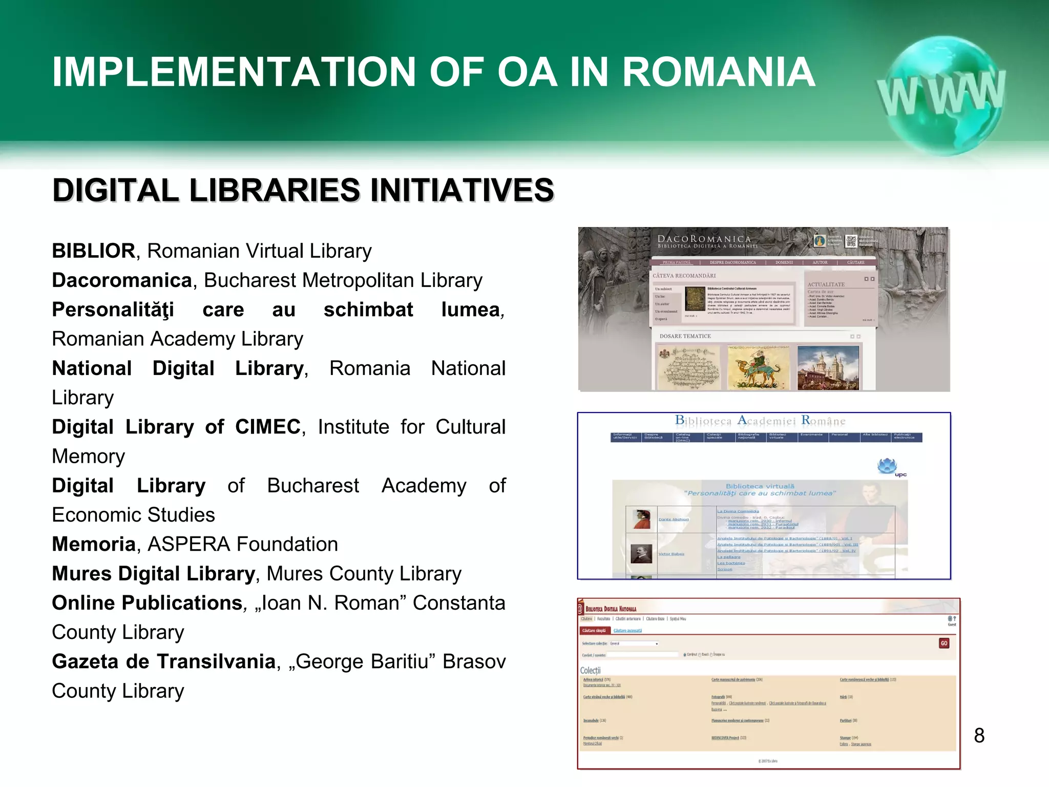 IMPLEMENTATION OF OA IN ROMANIA

DIGITAL LIBRARIES INITIATIVES
BIBLIOR, Romanian Virtual Library
Dacoromanica, Bucharest Metropolitan Library
Personalităţi care au schimbat lumea,
Romanian Academy Library
National Digital Library, Romania National
Library
Digital Library of CIMEC, Institute for Cultural
Memory
Digital Library of Bucharest Academy of
Economic Studies
Memoria, ASPERA Foundation
Mures Digital Library, Mures County Library
Online Publications, „Ioan N. Roman” Constanta
County Library
Gazeta de Transilvania, „George Baritiu” Brasov
County Library

                                                                                8
                   Conference BIBLIO 2012, June 6th-8th 2012, Brasov, Romania
 