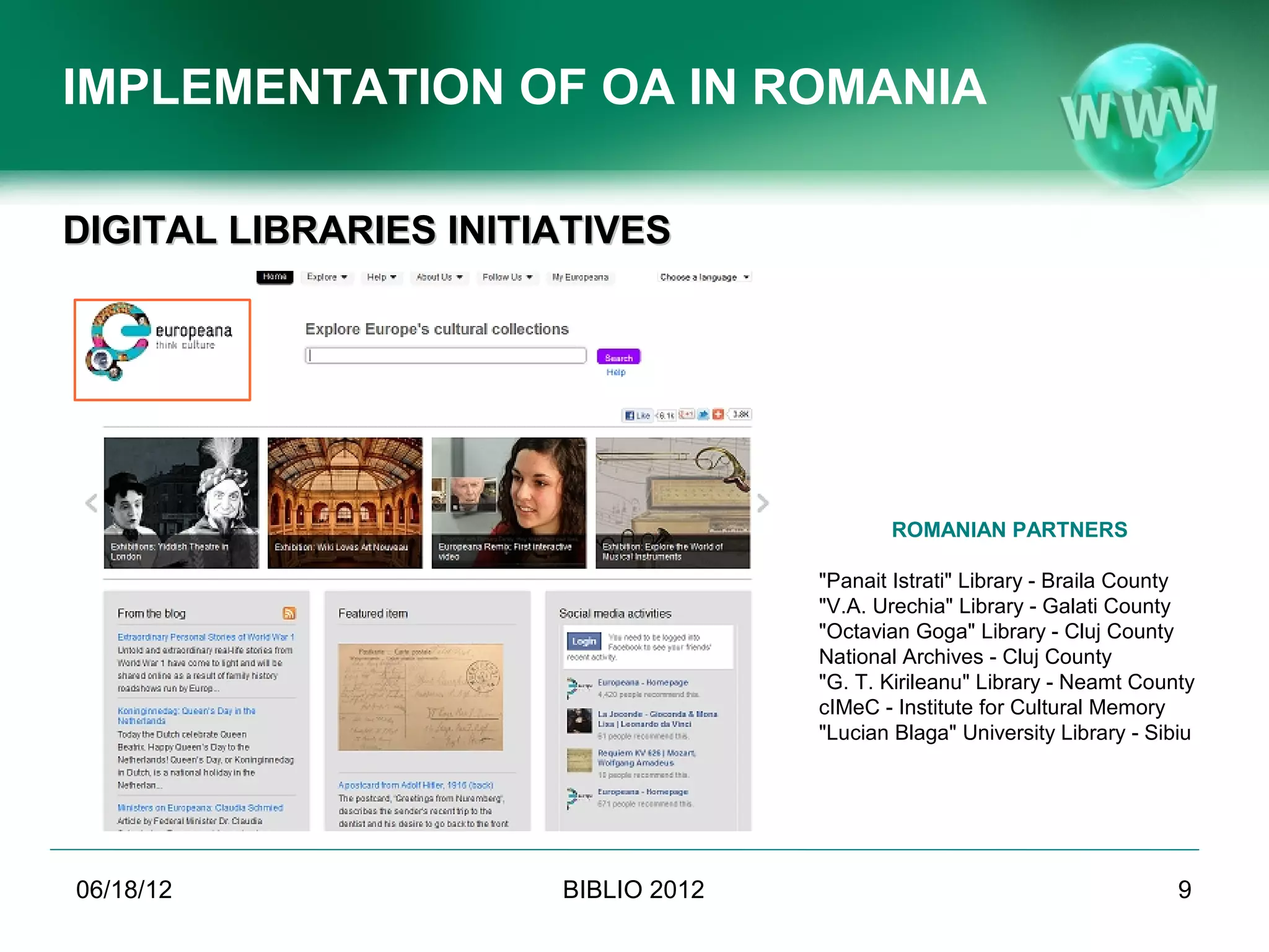 IMPLEMENTATION OF OA IN ROMANIA

DIGITAL LIBRARIES INITIATIVES




                                                                        ROMANIAN PARTNERS

                                                              "Panait Istrati" Library - Braila County
                                                              "V.A. Urechia" Library - Galati County
                                                              "Octavian Goga" Library - Cluj County
                                                              National Archives - Cluj County
                                                              "G. T. Kirileanu" Library - Neamt County
                                                              cIMeC - Institute for Cultural Memory
                                                              "Lucian Blaga" University Library - Sibiu




06/19/12                             BIBLIO 2012                                                     9
           Conference BIBLIO 2012, June 6th-8th 2012, Brasov, Romania
 