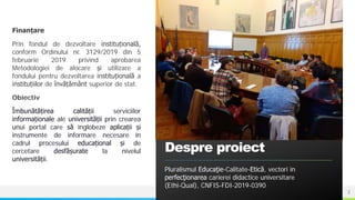NAME OR LOGO
Finanțare
Prin fondul de dezvoltare instituțională,
conform Ordinului nr. 3129/2019 din 5
februarie 2019 privind aprobarea
Metodologiei de alocare și utilizare a
fondului pentru dezvoltarea instituțională a
instituțiilor de învățământ superior de stat.
Obiectiv
Îmbunătățirea calității serviciilor
informaționale ale universității prin crearea
unui portal care să înglobeze aplicații și
instrumente de informare necesare în
cadrul procesului educațional și de
cercetare desfășurate la nivelul
universității.
Despre proiect
Pluralismul Educaţie-Calitate-Etică, vectori în
perfecţionarea carierei didactice universitare
(Ethi-Qual), CNFIS-FDI-2019-0390
2
 