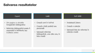 NAME OR LOGO
Salvarea rezultatelor
Export
• Din pagina cu detaliile
înregistrării bibliografice
• Referința bibliografică poate fi
exportată în RefWorks sau
EndNote online
Listă
• Crează cont în VuFind
• Crează o listă publică sau
personală
• Salvează referința
bibliografică, una câte una, în
lista creată
Soft MRB
• Instalează Zotero
• Crează o colecție
• Salvează lista de referințe în
colecția creată
20
 