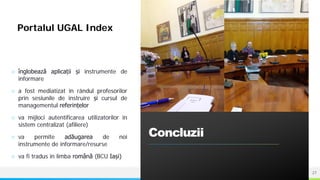 NAME OR LOGO
○ înglobează aplicații și instrumente de
informare
○ a fost mediatizat în rândul profesorilor
prin sesiunile de instruire și cursul de
managementul referințelor
○ va mijloci autentificarea utilizatorilor în
sistem centralizat (afiliere)
○ va permite adăugarea de noi
instrumente de informare/resurse
○ va fi tradus în limba română (BCU Iași)
Concluzii
27
Portalul UGAL Index
 