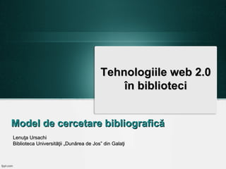 Tehnologiile web 2.0
în biblioteci
Model de cercetare bibliografică
Lenuţa Ursachi
Biblioteca Universităţii „Dunărea de Jos” din Galaţi

 
