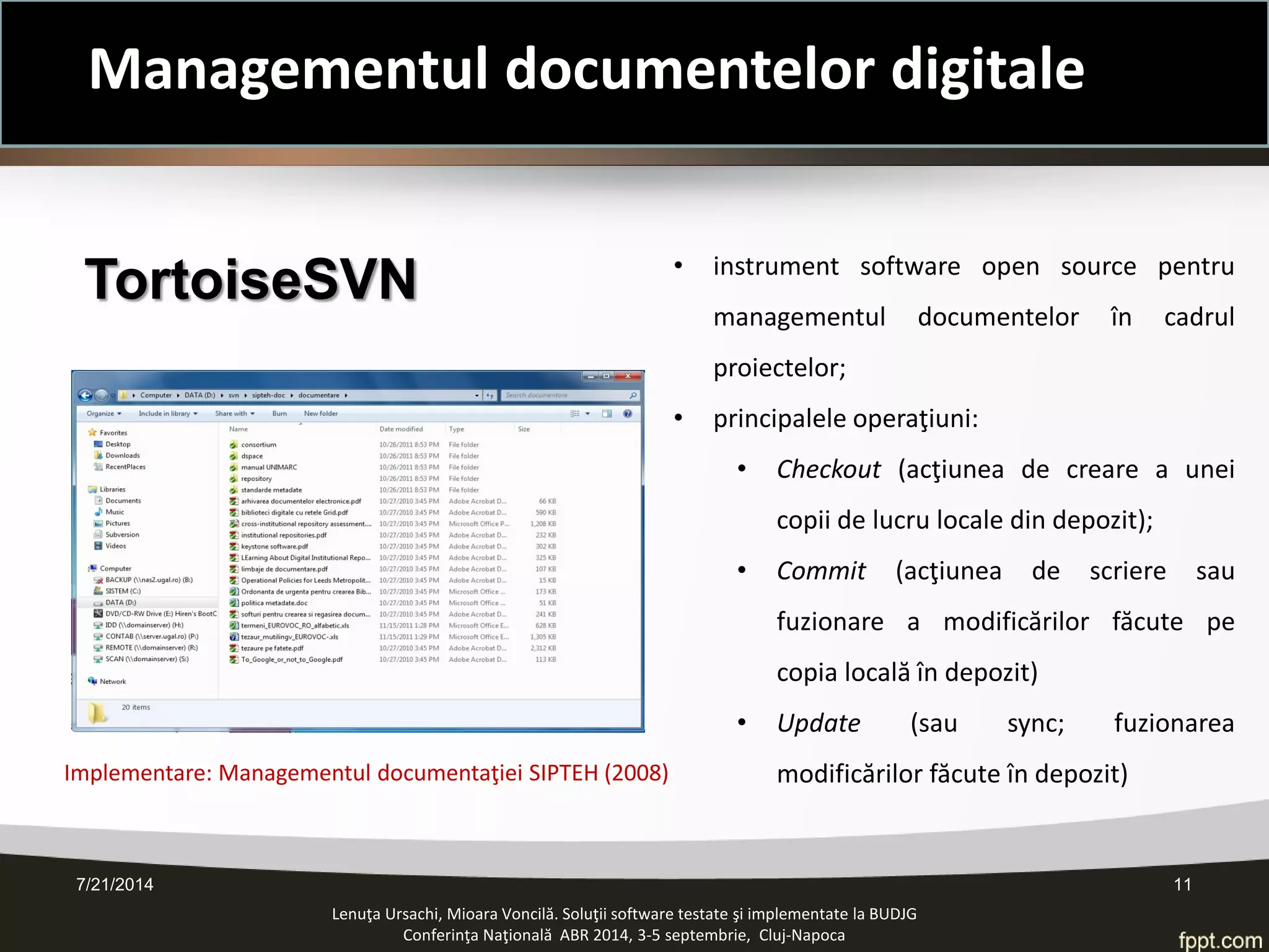 TortoiseSVN 
Implementare: Managementul documentaţiei SIPTEH (2008) 
• 
instrument software open source pentru managementul documentelor în cadrul proiectelor; 
• 
principalele operaţiuni: 
• 
Checkout (acţiunea de creare a unei copii de lucru locale din depozit); 
• 
Commit (acţiunea de scriere sau fuzionare a modificărilor făcute pe copia locală în depozit) 
• 
Update (sau sync; fuzionarea modificărilor făcute în depozit) 
Lenuţa Ursachi, Mioara Voncilă. Soluţii software testate şi implementate la BUDJG 
Conferinţa Naţională ABR 2014, 3-5 septembrie, Cluj-Napoca 7/21/2014 11 
Managementul documentelor digitale  