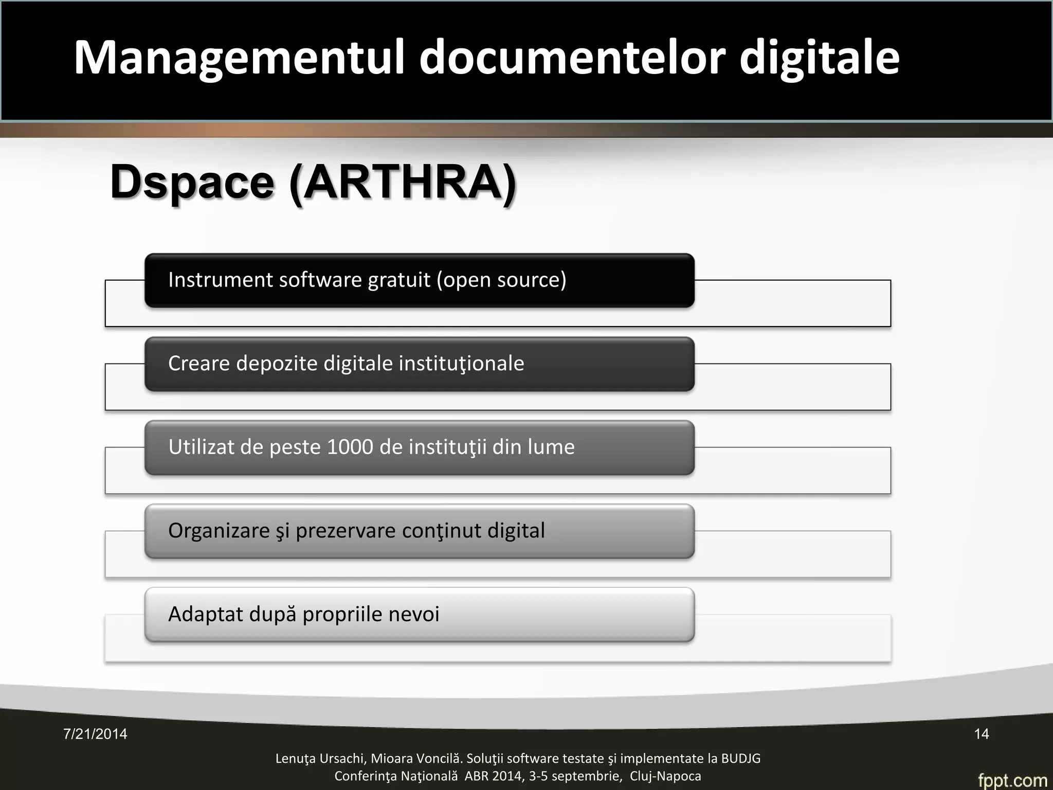 Lenuţa Ursachi, Mioara Voncilă. Soluţii software testate şi implementate la BUDJG 
Conferinţa Naţională ABR 2014, 3-5 septembrie, Cluj-Napoca 
Dspace (ARTHRA) 
Instrument software gratuit (open source) 
Creare depozite digitale instituţionale 
Utilizat de peste 1000 de instituţii din lume 
Organizare şi prezervare conţinut digital 
Adaptat după propriile nevoi 7/21/2014 14 
Managementul documentelor digitale  