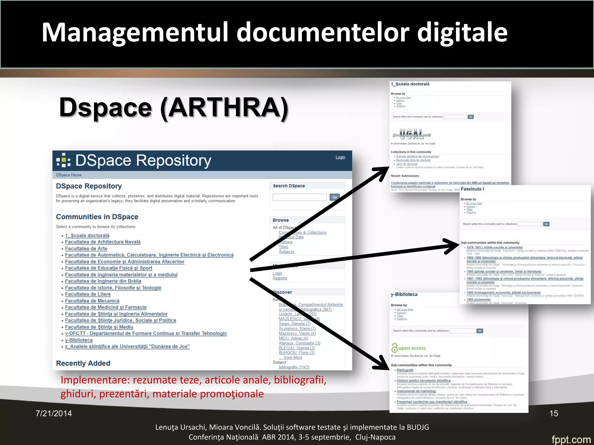 Dspace (ARTHRA) 
Lenuţa Ursachi, Mioara Voncilă. Soluţii software testate şi implementate la BUDJG 
Conferinţa Naţională ABR 2014, 3-5 septembrie, Cluj-Napoca 7/21/2014 15 
Implementare: rezumate teze, articole anale, bibliografii, ghiduri, prezentări, materiale promoţionale 
Managementul documentelor digitale  