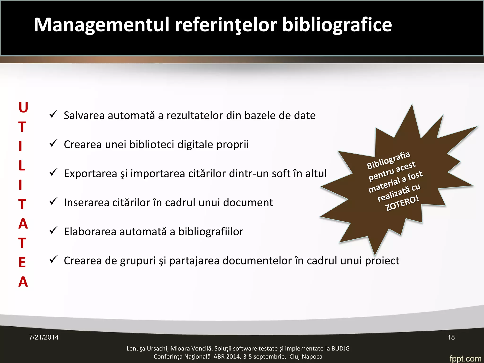 7/21/2014 18 
Lenuţa Ursachi, Mioara Voncilă. Soluţii software testate şi implementate la BUDJG 
Conferinţa Naţională ABR 2014, 3-5 septembrie, Cluj-Napoca 
 
Salvarea automată a rezultatelor din bazele de date 
 
Crearea unei biblioteci digitale proprii 
 
Exportarea şi importarea citărilor dintr-un soft în altul 
 
Inserarea citărilor în cadrul unui document 
 
Elaborarea automată a bibliografiilor 
 
Crearea de grupuri şi partajarea documentelor în cadrul unui proiect 
UTILI T ATE A 
Managementul referinţelor bibliografice  