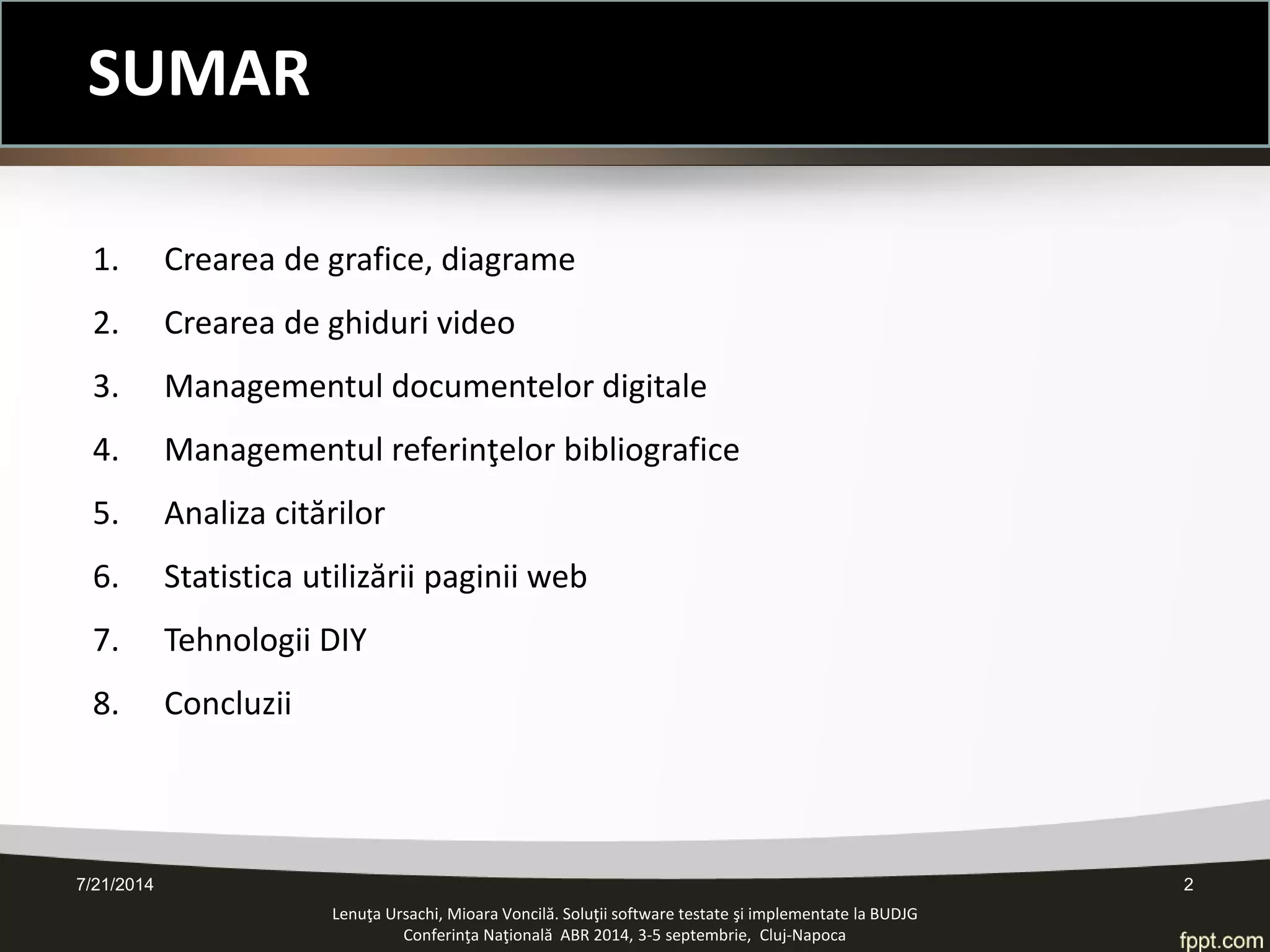 SUMAR 
1. Crearea de grafice, diagrame 
2. Crearea de ghiduri video 
3. Managementul documentelor digitale 
4. Managementul referinţelor bibliografice 
5. Analiza citărilor 
6. Statistica utilizării paginii web 
7. Tehnologii DIY 
8. Concluzii 
Lenuţa Ursachi, Mioara Voncilă. Soluţii software testate şi implementate la BUDJG 
Conferinţa Naţională ABR 2014, 3-5 septembrie, Cluj-Napoca 
7/21/2014 
2  