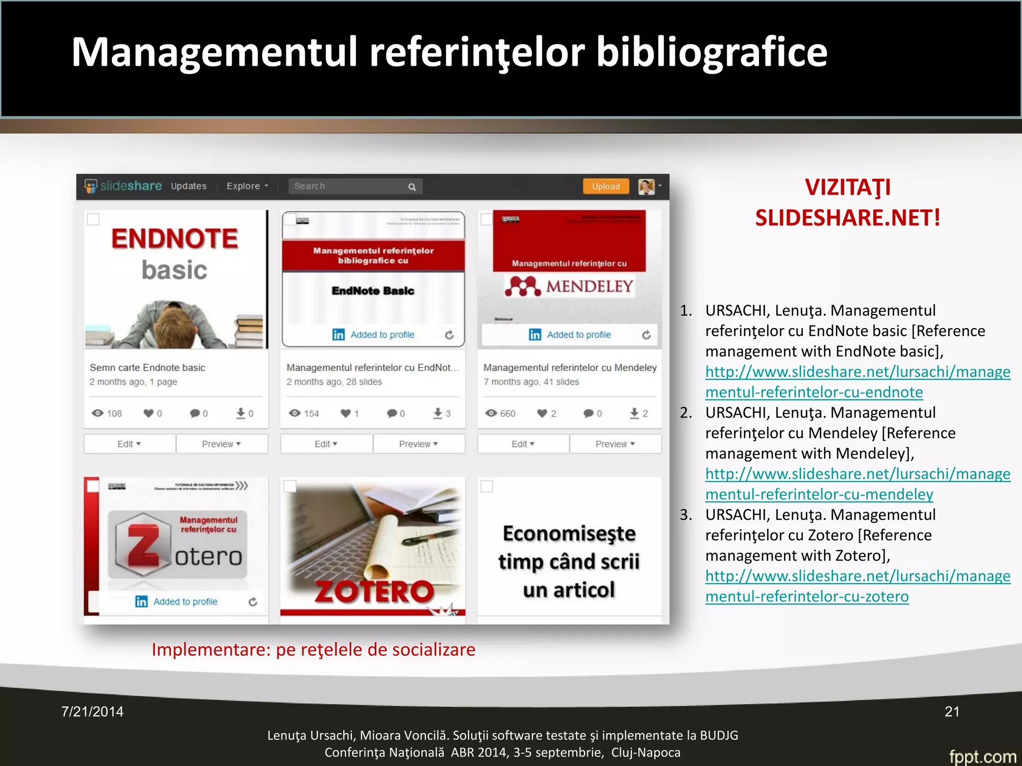 7/21/2014 21 
Lenuţa Ursachi, Mioara Voncilă. Soluţii software testate şi implementate la BUDJG 
Conferinţa Naţională ABR 2014, 3-5 septembrie, Cluj-Napoca 
1. 
URSACHI, Lenuţa. Managementul referinţelor cu EndNote basic [Reference management with EndNote basic], http://www.slideshare.net/lursachi/managementul-referintelor-cu-endnote 
2. 
URSACHI, Lenuţa. Managementul referinţelor cu Mendeley [Reference management with Mendeley], http://www.slideshare.net/lursachi/managementul-referintelor-cu-mendeley 
3. 
URSACHI, Lenuţa. Managementul referinţelor cu Zotero [Reference management with Zotero], http://www.slideshare.net/lursachi/managementul-referintelor-cu-zotero 
VIZITAŢI SLIDESHARE.NET! 
Implementare: pe reţelele de socializare 
Managementul referinţelor bibliografice  