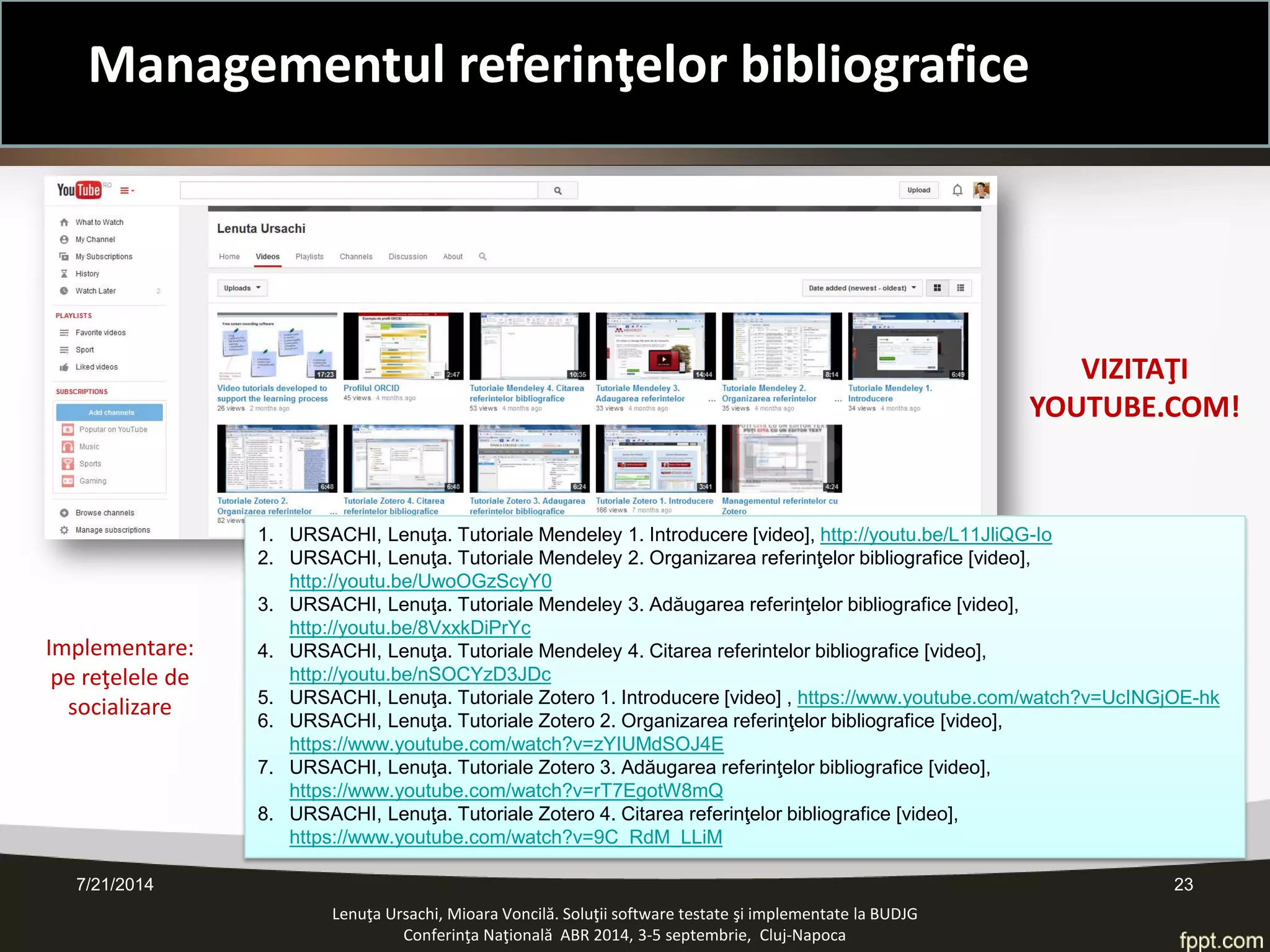 7/21/2014 23 
Lenuţa Ursachi, Mioara Voncilă. Soluţii software testate şi implementate la BUDJG 
Conferinţa Naţională ABR 2014, 3-5 septembrie, Cluj-Napoca 
1. 
URSACHI, Lenuţa. Tutoriale Mendeley 1. Introducere [video], http://youtu.be/L11JliQG-Io 
2. 
URSACHI, Lenuţa. Tutoriale Mendeley 2. Organizarea referinţelor bibliografice [video], http://youtu.be/UwoOGzScyY0 
3. 
URSACHI, Lenuţa. Tutoriale Mendeley 3. Adăugarea referinţelor bibliografice [video], http://youtu.be/8VxxkDiPrYc 
4. 
URSACHI, Lenuţa. Tutoriale Mendeley 4. Citarea referintelor bibliografice [video], http://youtu.be/nSOCYzD3JDc 
5. 
URSACHI, Lenuţa. Tutoriale Zotero 1. Introducere [video] , https://www.youtube.com/watch?v=UcINGjOE-hk 
6. 
URSACHI, Lenuţa. Tutoriale Zotero 2. Organizarea referinţelor bibliografice [video], https://www.youtube.com/watch?v=zYIUMdSOJ4E 
7. 
URSACHI, Lenuţa. Tutoriale Zotero 3. Adăugarea referinţelor bibliografice [video], https://www.youtube.com/watch?v=rT7EgotW8mQ 
8. 
URSACHI, Lenuţa. Tutoriale Zotero 4. Citarea referinţelor bibliografice [video], https://www.youtube.com/watch?v=9C_RdM_LLiM 
VIZITAŢI 
YOUTUBE.COM! 
Implementare: pe reţelele de socializare 
Managementul referinţelor bibliografice  