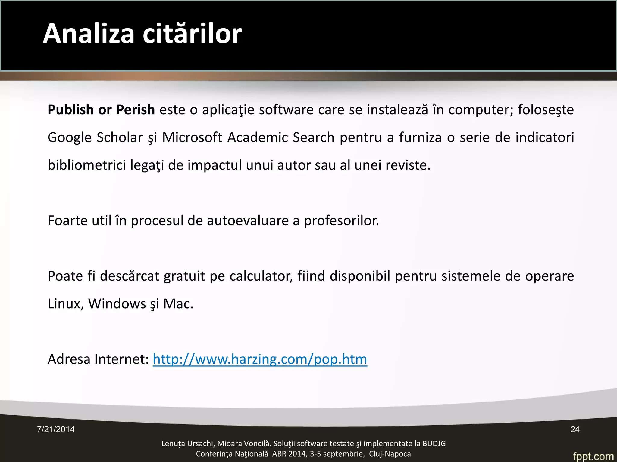 7/21/2014 24 
Analiza citărilor 
Lenuţa Ursachi, Mioara Voncilă. Soluţii software testate şi implementate la BUDJG 
Conferinţa Naţională ABR 2014, 3-5 septembrie, Cluj-Napoca 
Publish or Perish este o aplicaţie software care se instalează în computer; foloseşte Google Scholar şi Microsoft Academic Search pentru a furniza o serie de indicatori bibliometrici legaţi de impactul unui autor sau al unei reviste. 
Foarte util în procesul de autoevaluare a profesorilor. 
Poate fi descărcat gratuit pe calculator, fiind disponibil pentru sistemele de operare Linux, Windows şi Mac. 
Adresa Internet: http://www.harzing.com/pop.htm  