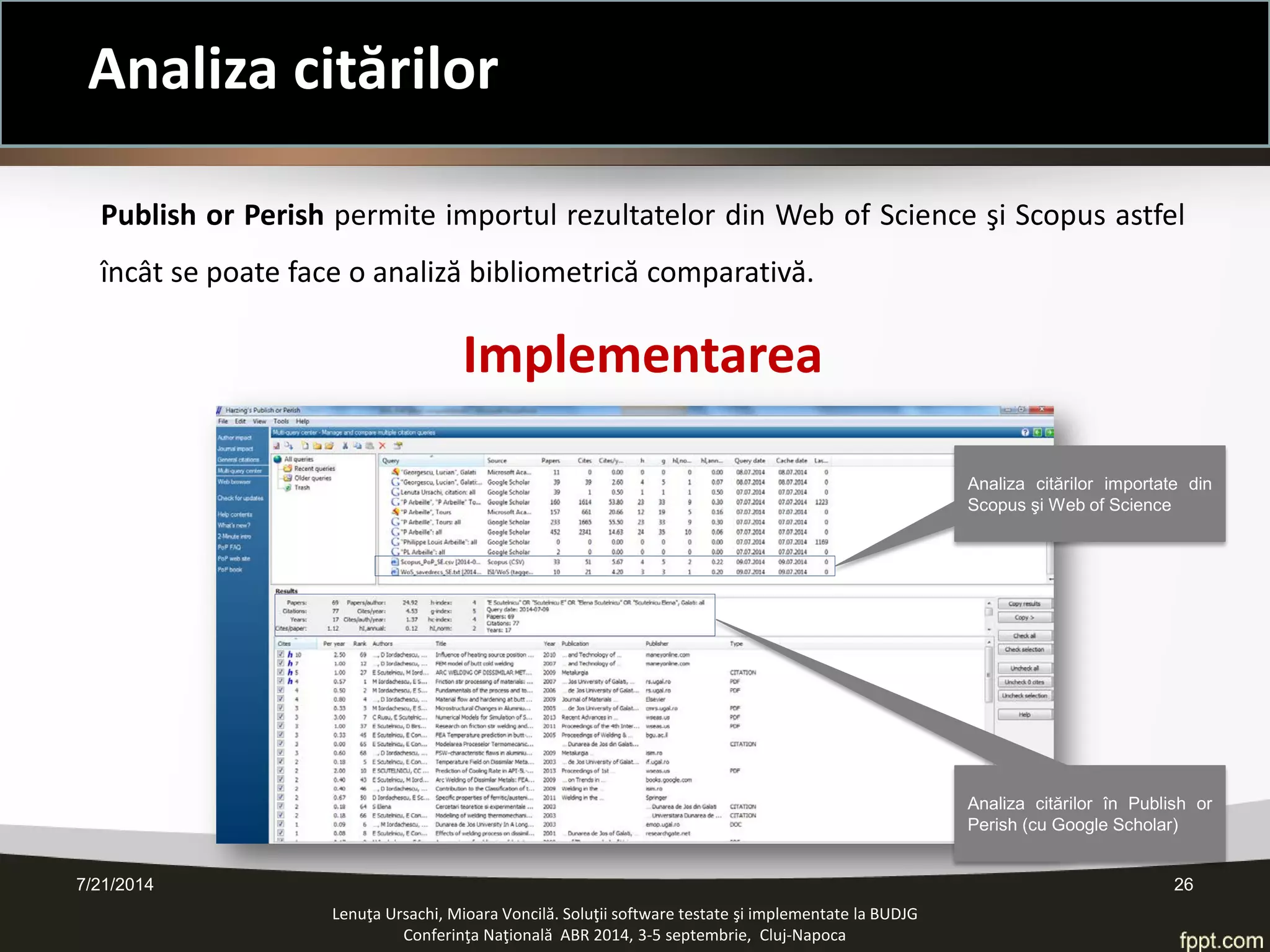 7/21/2014 26 
Lenuţa Ursachi, Mioara Voncilă. Soluţii software testate şi implementate la BUDJG 
Conferinţa Naţională ABR 2014, 3-5 septembrie, Cluj-Napoca 
Publish or Perish permite importul rezultatelor din Web of Science şi Scopus astfel încât se poate face o analiză bibliometrică comparativă. 
Implementarea 
Analiza citărilor în Publish or Perish (cu Google Scholar) 
Analiza citărilor importate din Scopus şi Web of Science 
Analiza citărilor  