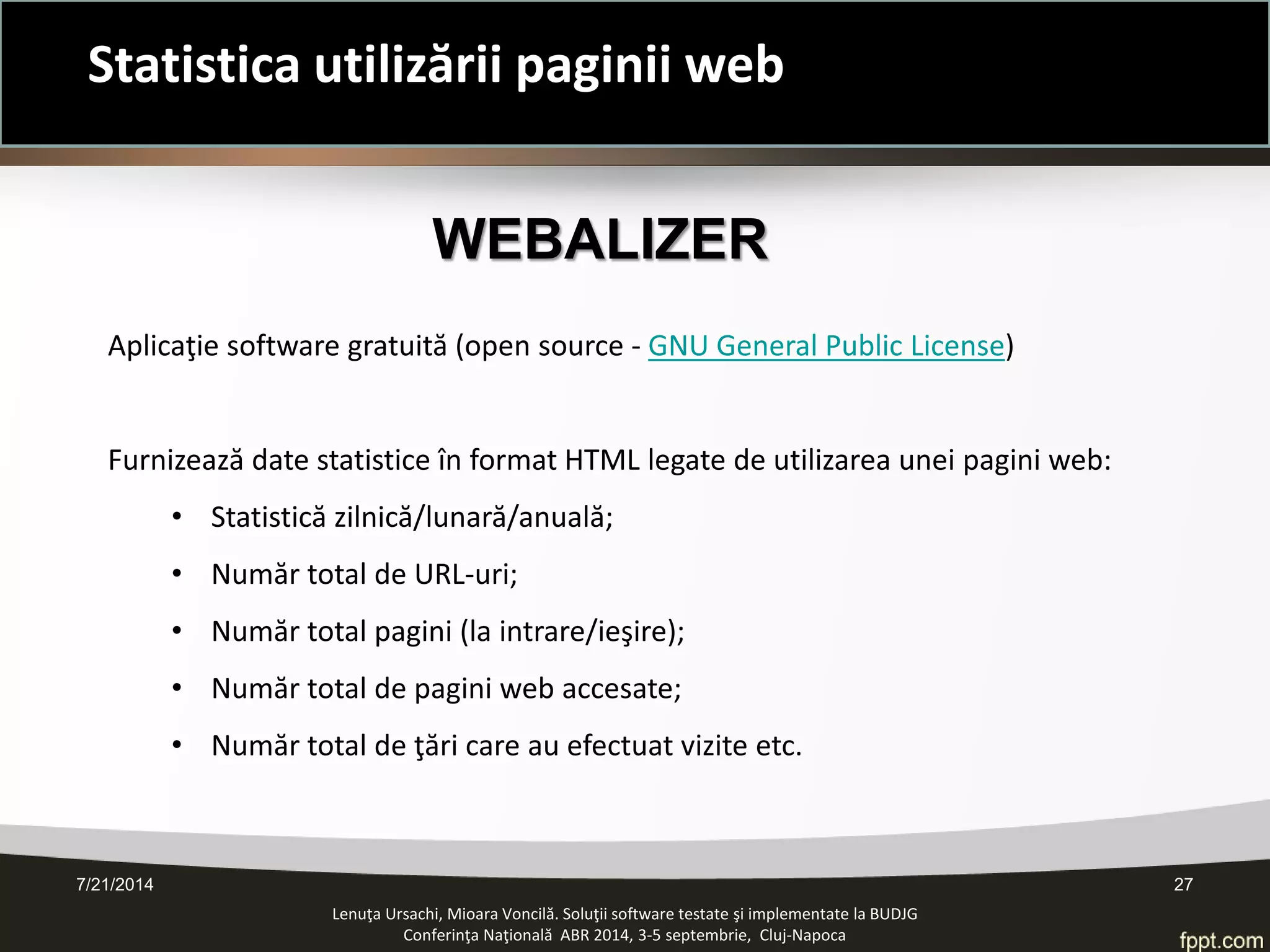 7/21/2014 27 
Statistica utilizării paginii web 
Lenuţa Ursachi, Mioara Voncilă. Soluţii software testate şi implementate la BUDJG 
Conferinţa Naţională ABR 2014, 3-5 septembrie, Cluj-Napoca 
WEBALIZER 
Aplicaţie software gratuită (open source - GNU General Public License) 
Furnizează date statistice în format HTML legate de utilizarea unei pagini web: 
•Statistică zilnică/lunară/anuală; 
•Număr total de URL-uri; 
•Număr total pagini (la intrare/ieşire); 
•Număr total de pagini web accesate; 
•Număr total de ţări care au efectuat vizite etc.  