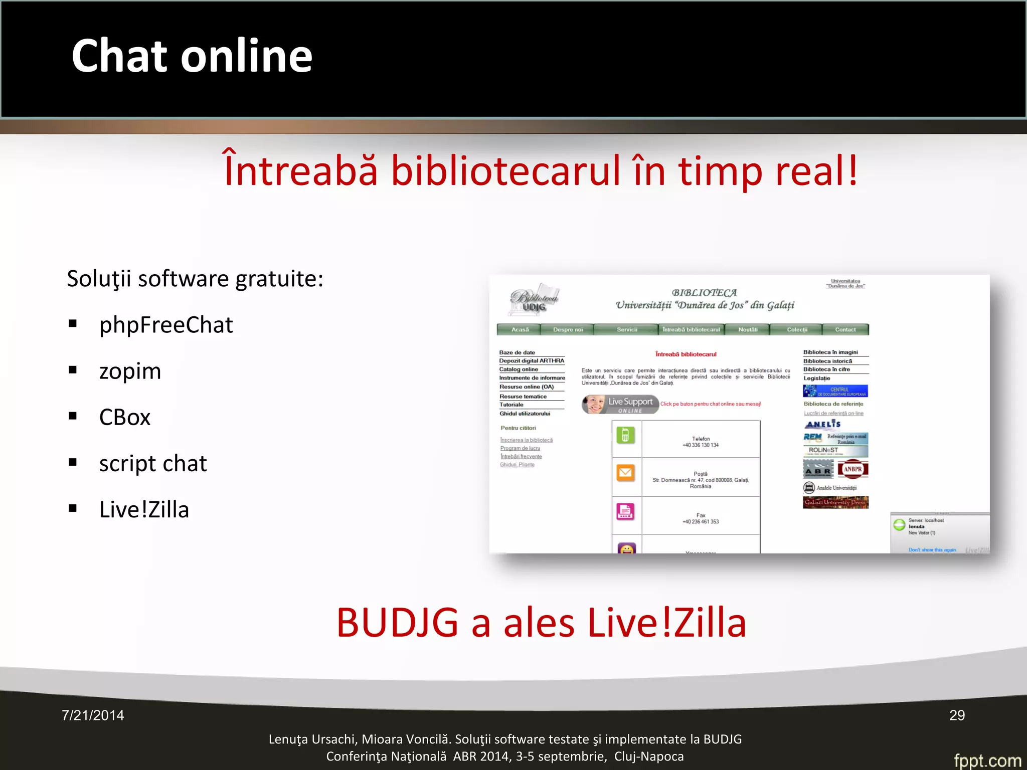 7/21/2014 29 
Chat online 
Lenuţa Ursachi, Mioara Voncilă. Soluţii software testate şi implementate la BUDJG 
Conferinţa Naţională ABR 2014, 3-5 septembrie, Cluj-Napoca 
Întreabă bibliotecarul în timp real! Soluţii software gratuite: 
phpFreeChat 
zopim 
CBox 
script chat 
Live!Zilla BUDJG a ales Live!Zilla  