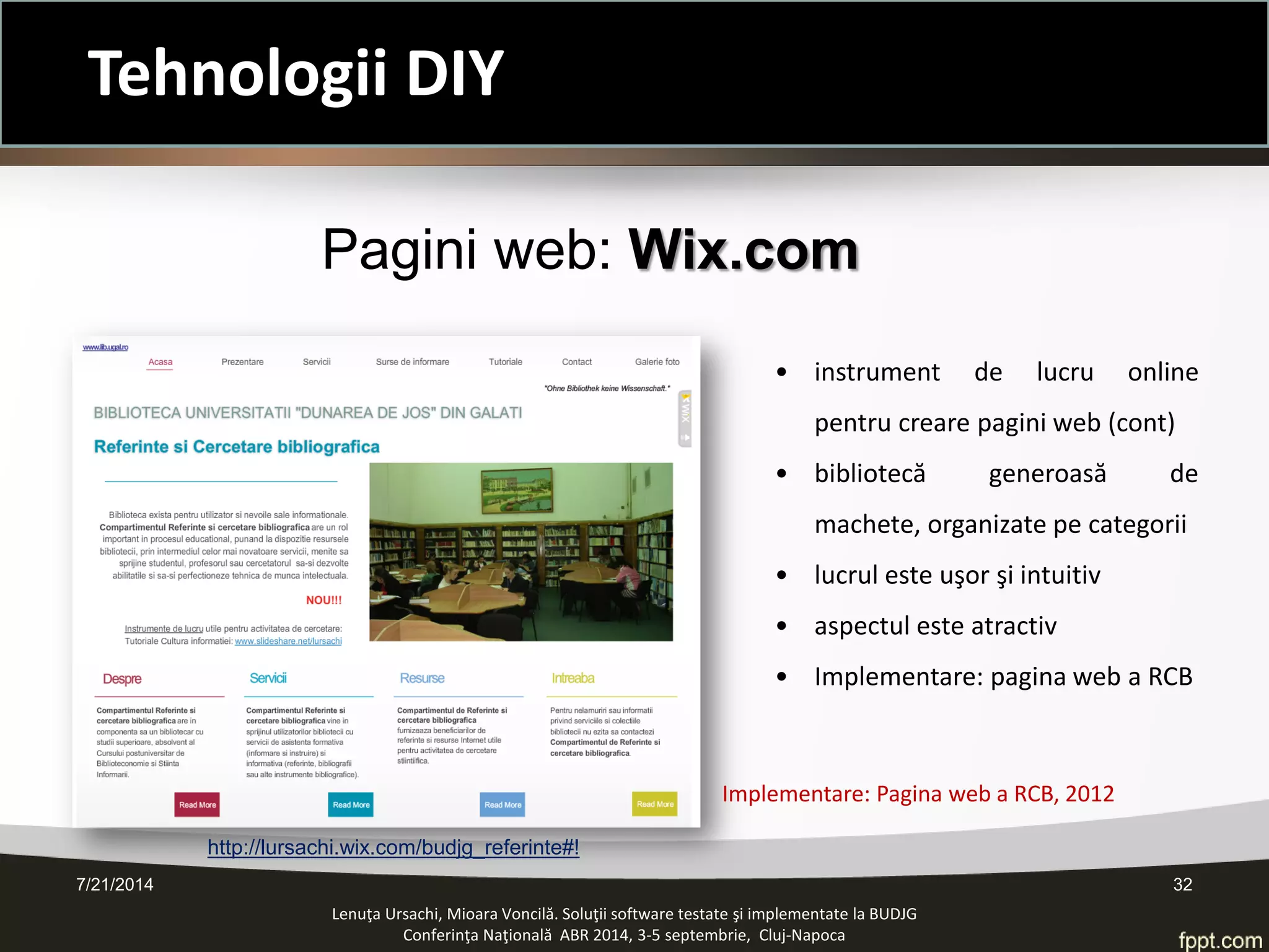• 
instrument de lucru online pentru creare pagini web (cont) 
• 
bibliotecă generoasă de machete, organizate pe categorii 
• 
lucrul este uşor şi intuitiv 
• 
aspectul este atractiv 
• 
Implementare: pagina web a RCB 
Pagini web: Wix.com 
Implementare: Pagina web a RCB, 2012 
Lenuţa Ursachi, Mioara Voncilă. Soluţii software testate şi implementate la BUDJG 
Conferinţa Naţională ABR 2014, 3-5 septembrie, Cluj-Napoca 7/21/2014 32 
http://lursachi.wix.com/budjg_referinte#! 
Tehnologii DIY  