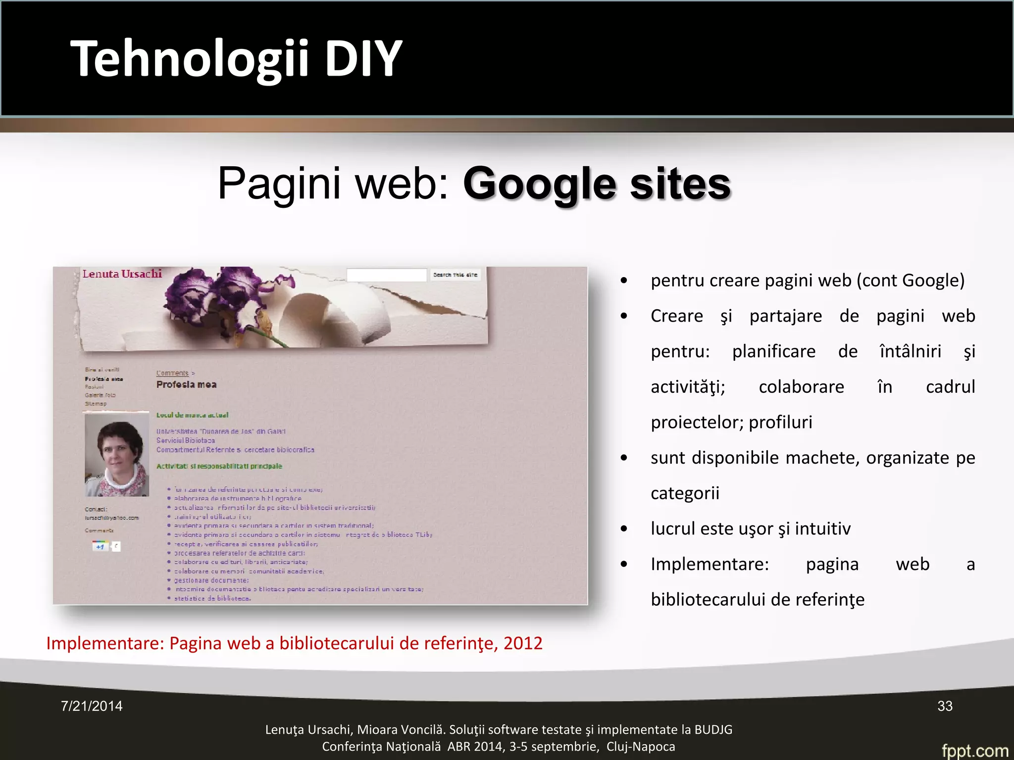 • 
pentru creare pagini web (cont Google) 
• 
Creare şi partajare de pagini web pentru: planificare de întâlniri şi activităţi; colaborare în cadrul proiectelor; profiluri 
• 
sunt disponibile machete, organizate pe categorii 
• 
lucrul este uşor şi intuitiv 
• 
Implementare: pagina web a bibliotecarului de referinţe 
Pagini web: Google sites 
7/21/2014 33 
Implementare: Pagina web a bibliotecarului de referinţe, 2012 
Lenuţa Ursachi, Mioara Voncilă. Soluţii software testate şi implementate la BUDJG 
Conferinţa Naţională ABR 2014, 3-5 septembrie, Cluj-Napoca 
Tehnologii DIY  