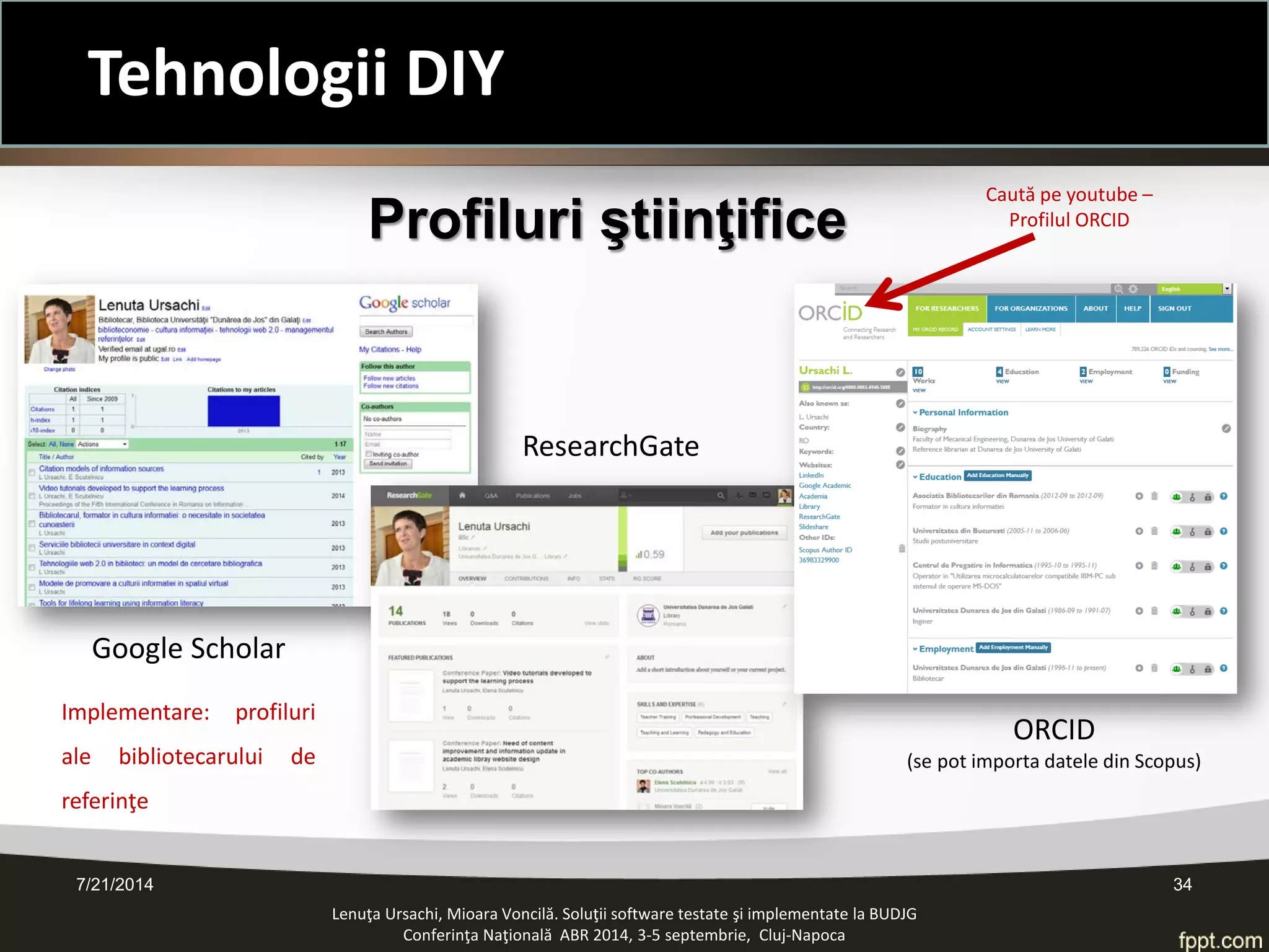 7/21/2014 34 
Profiluri ştiinţifice 
Google Scholar 
ResearchGate 
ORCID 
(se pot importa datele din Scopus) 
Caută pe youtube – Profilul ORCID 
Implementare: profiluri ale bibliotecarului de referinţe 
Lenuţa Ursachi, Mioara Voncilă. Soluţii software testate şi implementate la BUDJG 
Conferinţa Naţională ABR 2014, 3-5 septembrie, Cluj-Napoca 
Tehnologii DIY  