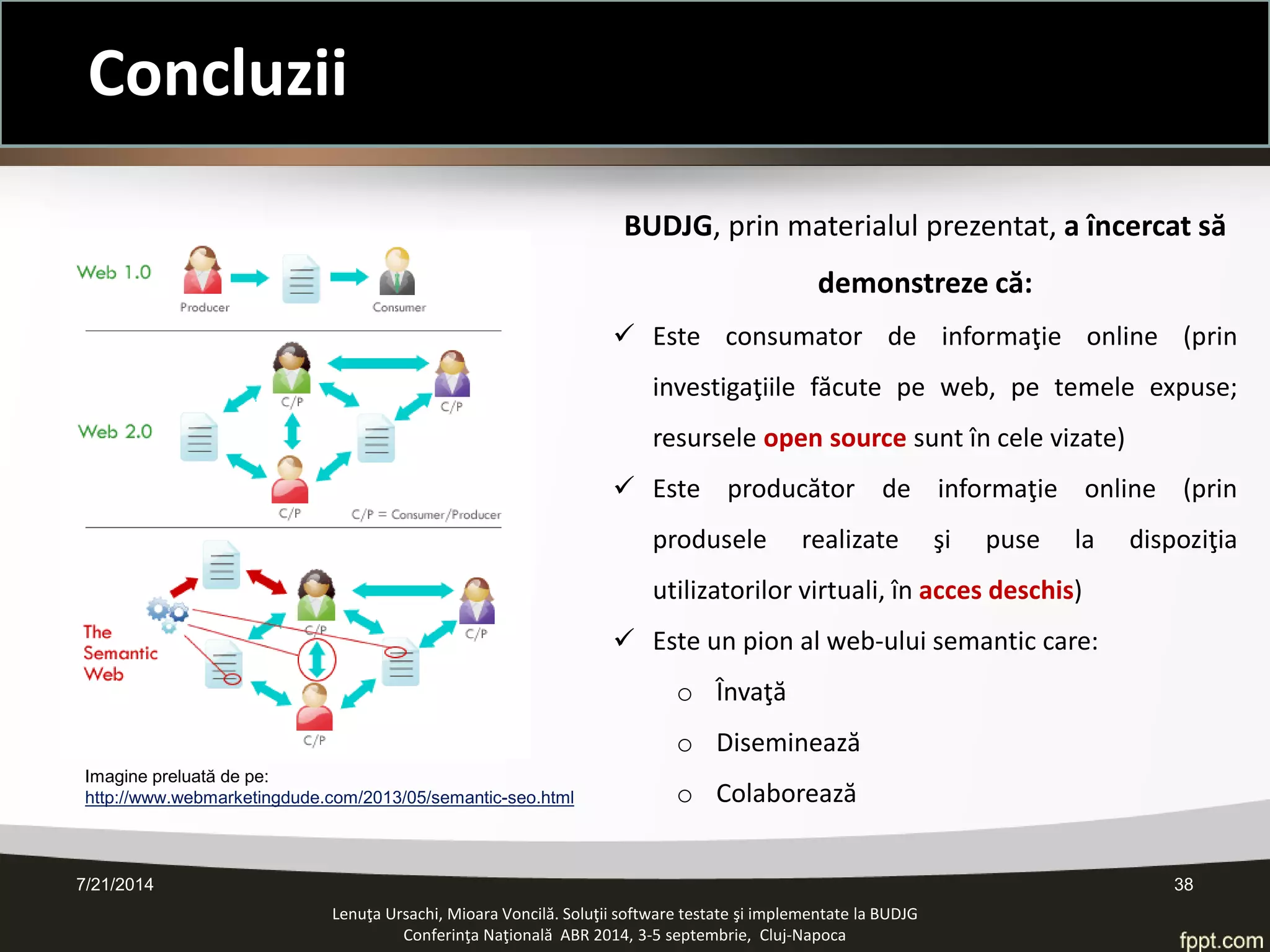 7/21/2014 38 
Concluzii 
Lenuţa Ursachi, Mioara Voncilă. Soluţii software testate şi implementate la BUDJG 
Conferinţa Naţională ABR 2014, 3-5 septembrie, Cluj-Napoca 
BUDJG, prin materialul prezentat, a încercat să demonstreze că: 
Este consumator de informaţie online (prin investigaţiile făcute pe web, pe temele expuse; resursele open source sunt în cele vizate) 
Este producător de informaţie online (prin produsele realizate şi puse la dispoziţia utilizatorilor virtuali, în acces deschis) 
Este un pion al web-ului semantic care: 
oÎnvaţă 
oDiseminează 
oColaborează 
Imagine preluată de pe: http://www.webmarketingdude.com/2013/05/semantic-seo.html  